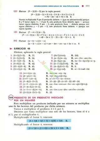 O,.lIIIACIOMf.S IMDICADAS DI. IIIIULTI,.UCACIOM • 111
(2 ) Efectuor (9 - 3)18-5) por lo reglo gefleroL
(9 - 31 (8 - 5) = 9 X 8 - 3 X 8- 9 X 5+ 3 X 5
= n-24 - 45 + 15 = 18. R.
Hemos multiplkodo 9 por 8 pofIiendo delonte + (que $e sobreentiende} porque
8 y 9 lieoefl ligno +; - 3 por 8, este proc!u(io llevo delonte sigoo - porque
tienen ~ignos distinto~; 9 por - S, este producto lIe...o - delante porque son
signos dislinlos y - 3 por - S, este producto lIe...o delonte + porque son
signos iguoles.
(3 ) Ele(iuor (7 - 4 + 2116 - 5}.
(7 - 4 + 21 16 - 5)= 7x6 - 4 X 6+2 X 6 - 7 x5+ 4 X 5 - 2 x 5
= 42 - 24+ 12 - 35+10 - 10=5. R.
(4 ) Efectuor lo - b -cl/ m - ..J.
(o - b - c/(m - ..)=om - bm - cm - o.. + b.. + n . R.
~ EJERCICIO 48
Efectuar, aplicando la regla general:
l . (8+3)(5+2). R. 77. 7. (9+7){4+8).
2. (4- 1)(5+3). R. 24. 8. (a-b)(m- n).
S. (9- 7)(6- 3). R. 6. 9. (8-7)(..-)').
4. (8+6)(5- 2). R. 42. 10. (9- 7+ 2)(5+6).
ti. (15- 6)(9- 4). R. 45. 11. (4-3)(6+ 5- 2).
6. (11+3)(8- 5). R. 42. 12. (a- b)(c+d).
1S. (m+n){.II: --)'). R. m.ll: + n:1l- III)'- ny.
a .(p- q)(m- n). R. ", p- mq- p+nq.
15. (a+b- r¡(r- s). R. ar+br-CT-QJ- bs+n.
R.192.
R. am - bm- an+bn.
R. 8:11-7:11-8)'+7)'= .11:--)'.
R. 44.
R. 9.
R. ac- bc+ad- bd.
16. (b- 4)(5-2+3). R. ;;b-20- 2b+8+3b- 12=6b-24.
17. (a-b-c)(m+n- p). R. am-bm-cm+an- bn-cn- ap+bP+cp.
18. (7- 4+3)(5-2- 1). R. 12.
19. (a-ú+c- d)(m- n). R. am- bm+rm-dm- an+bn-cn+dn.
20. (5+3)(4- 2+5-3). R. 32.
8 PRODUCTO DE UH PRODUCTO INDICADO
POR UN NUMERO
Para muhiplic:ar un produclo indicado por un número se multiplica
uno de 105 faclores del producto por dicho númcrQ.
Vamos a multiplicar el producto 4 X 5 por 6.
Decimos q ue ba51a mult iplicar uno solo de los faclores, bien el 4 o
el 5, por el m ultipl icador (j.
Multipl ica ndo el factor 5, tenemos:
(' ')6 = 4(' 6) = ~30) = 120. R.
Multiplicando el factor 4, Icnem06:
(4X5)6=(4X6)6=2tX5= 120. R.
 