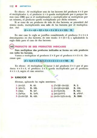 112 . AItJT.ITICA
En nttlO: Al muItiplicar uno dt los fac[oTtS dd producto 4 X 5 por
el multiplicador 6, d producto 4 X 5 qutda multiplicado por 6 porque he-
mos vislo (U!O) que si el multiplicando o multiplicador le multiplican por
un númtto, el producto qu«la multiplicado por dicho m'.mtto_
Si ~ tmta de un producto de más de dos raclom, le proc«leri dd
mismo modo, multiplicando uno 5010 de los factores por el multiplica-
dor. AsI:
(2 X 3)( 4)5=2(3 X 5}4=2 X 15x 4= 120- R.
En Ott caso la rtgla le justifica considerando el producto 2 X 3 X 4-
descompuoto en dos factores, de ote modo: 2)( (3 )( 4) Y aplicándole la
rtgla dada para el caso dt dos (actores.'
ePRODUCTO DE DOS ,RODUCTOS INDICADOS
pv;e multiplicar d05 producl05 indiadOl R forma un solo producto
con todos los lactores.
Vam(M a multiplicar ti producto 2 X S por d producto 4 X 5)( 6. De-
cimos que:
(2)( 3)(4 X 5 )(6)=2 x3 X,,)( 5x 6=720. R .
En rlttlO: Al muhiplicar el (actor 3 dd producto 2 x 3 por d pro-
duclo 4 X 5 x 6, el prodUCIO 2 X 3 qufila multiplicado por el producto
4 x 5 X 6, K'gun el caso anterior.
• lJIRCICIO
••Efectuar, a.plicando las reglas anteriores:
1. (4X5)3. R.60. 8. (7X3)2-(4X5)2. R. 2.
1 5(3x7). R.. 105. 1. (6X5)9+{ax4)3. R. 306-
.. (30)0. R.. 3at . 8. (5X1)(3x8). R.. 840.
4. (1a1b)a. R. 711lb. v.(abc)(llb1c*) R.. ll'blcl.
6- (5X6X7)2- R.. 420. lO. (4x3x;')(2x4X6). R. 2880.
 