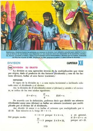 ts.bi.....¡... a"""'.... r...r- ... "".....,.. ... c_...a diw•.u.n. L... _ _... act...... _a _v.. la dlv'"
"~n M detlvan de'''' hi_ _ _ dI_'an an ..na _ .... _ ........._ da la __14.., di_...
60, di,,*-, c_leooIaJ/ .._ . 1_ c _ l _ t.._ ...._ _ • 1_ _ 1... _ _o L _
d. P ............10 ... tlft. 0.........", an t"l, _lO ....... 1:) _.Indlc.la dlwlol"'.
DIVISIDN CAPITUlO XII
§ DIVISION su oeJITO
La divillión es una operación iov~n.a de.1a muhiplicación que tiene
por obj~to, dado el producto de dos (actores (dividendo) y uno de 105 rae-
tores (divisor), hallar el otro (actor (cociente).
NOTACION
El signo de la división es +. 0 una rayita horizontal o inclinada colo-
cada entre el di'id~ndo y el divisor.
Así. la división de D (divid~ndo) ffitr~ d (divisor) y si~ndo e el cocien-
te, se indica d~ los tres' modos sigui~ntes:
D
-= c.
d
D+d=c. Dld = c.
De acuerdo con la definición, podemos decir qu~ dividir UD número
(dividendo) entre Olro (divisor) es hallar un número (cociente) que muhi·
plicado por el divisor dé el dividendo.
Así, dividir 20 emr~ 4 es hallar el número que multiplicado por 4
dé 20. Eue númt'ro es 5. luqto 20 + 4 = 5.
Del propio mndo:
8 + 4 = 2 porllue 2><4 =8,
15
-=3 porque 3x5=15,
5
113
y en general.
si D+d =c es
porqut' cd = D.
 
