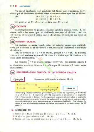 114 . AIUTMETICA
Ya que el dividendo es el produCto del divisor por el cociente, es n-i.
dente que el dividendo dividido entre el cociente tiene que dat- el divisor.
As!: 14 ;.-2= 7 y 14 ;.-7=2.
18+6= 3 y 18 +3=6.
En general 1I D + d = e se veTifica que D + e = d.
8 COCIENTE
Etimológic,uuente la palabra cociente signirica CUánCM "«eS. El co--
cieme indica 1M veces que el dh'idendo contiene al divisor. Asi, en
10 + 5 = 2, el cocieme 2 indica que el dividendo 10 comiene do!i veces al
divisor 5.
@ DIVISION EXACTA
La división es exacta cuando existe un número emero que multipli.
cado por el divLsor da el dividendo, o sea, cuando el dividendo es múltiplo
del divisor.
Así, la división 24 + 3 = 11 es exacta, porque ti x 3 = 24. El número
entero 8 es el cocieme exacto de 24 entre 3 e indica que 24 comiene a 3,
ocho vecel exactamente.
La división ~ = 4 es exacta porque 4 x 9 = as. El númeTa CIItero 4.
n el cociente exacto de 36 ("litre 9 e indiCil <¡ue 36 contiene a 9 cuaLTO veces
exactamente.
8 REPRESENTACION GItAFICA DE LA: DIVISION EXACTA
Ejemplo I Rep.esento. glóli(amet1te lo división 12 + 3.
A---'"'---B
c ...!-o A~=:;::'~=:;:::Bl' J J
flG".A U
PJirnero (Iig. 25) representamos grólkamt!l1te, par media de s.eamentos, el dividendo
12 y el divisor 3. El segmenta A8 = 12 repre!.ento el di~iOendo y el segmenta
CD = J represlMto el divisor. Se tlonsparto el segmenta divisa, sobre el segmenta
dividendo cOflse<utivomente, e partir del extrema A, y vemos que el s.egmento d'vi·
SOl eltó contenida 4 ve<:es e~c<:lamente en el Jegmento dividendo. hte nUmero de
ve<:es, 4, que el dividendo (OfItiene al divisor, represento el (ociente e~oclo de 12
entre 3.
.. EJERCICIO SO
l . Si~ntlo 3a = !tj, se lentlr.l. que 18 .... tl = ... y a = . . . R. 3, 6.
2. :,i S;)=5x, ¿t.¡ué número es x ~ R. 17.
3. Siendo ob == 111, se lendrá que m + a = .... y m + b . . .• R. b, Q.
 