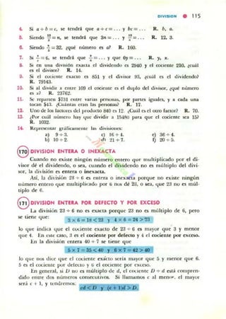 DIVISION • 115
'" Si a + b = r:, se: tendrá que a + e= .. . y be = ... R. b, a.
Siendo ~ =n, se: tendrá que 3n =... y ~ _ ..• R. 12. 3.
e. Siendo '¡=32, tqué numero a a1 R. 160.
7. s¡ '; = 6, se: tendrá que .;-=... y que 6)'= ... R. y. JI:.
S. SI en ulla diy"ión exacta el dlYldendo es 2940 y el oociente 210, lcuál
es el diyi50r? R. 14.
9. Si el coc:io.:lIlc exacto es 851 y el di...isor 93. tcuál e. el dividendo?
R. 79143.
la. Si al di...idir JI: entre 109 el oocielLte es el duplo del üivÍ!oor, ¿fjl.lC número
e5 x? R. 2376:l.
11. Se rep.uten $731 entre Vilrli15 per50lIiI5, por panel iguales, y a cada una
lOGIn $4:1. t(;uántil$ eran 1i15 pel"'5On3lii? R. 17.
12. Uno de 105 lactOles dd proUucto 840 el 12. ¿Cuál e~ el otro factor? R. 70.
ts. ¿Por cuál lIumem hay I.juc dividir a 15-181) para que el cociente sea 151
R. 1002.
1~ Representar b",;Hicamente
a) 9 + 3.
b) 1O ..¡. 2.
la~ djvisiont.'$:
c) 16 + -1.
d 21 + 7.
e) 36 ..¡. 4.
f) 20 +5.
@ DIVISJON ENTERA O INEXACTA
CUlIndo no existe ningún numero enlero que multiplkado por el di·
visor di el dividendo, o M'a, cuando ('1 divido.:ndo no es múltiplo del divi·
sor, III didsión es ent('ra o inexacta.
Así, la di'ision 28 + 6 es cillera o ine";toa porque no existe ningim
número entero que mullipli,:ado por ti nos d~ 2J, O ",a, que 23 no es múl·
tiplo de 6.
8 DIVISION ENURA roR DEFECTO y roR EXCESO
l.ii division 23 + 6 no es exllcta porque 23 no es múltiplo de 6, pero
se: tiene que:
3x6= ltl<23 y .. x 6 = 24 > ~3
lo I.jue imliGl que el ~I,)(;iente exa~to de 23 ..;.- 6 es mayor qu e 3 y menor
'Iue 4. En 1:~1t: GlSO, 3 es el cociente por defeclo y 4 el cociente por excoo.
I::.n III división entera 4{) ..¡. 7 se tiene que
5 x 7 = 35 < 40 y I!I x 7 = 42 > tO
lo que 110S di(;e que el (;()(;icme exácto serill mayor que 5 y menor que 6.
5 es el eociclIle pur dckc.:tu y ti el COCiente por e"leso.
En general, si 1) no e5 llIuhipto de d, el CI)(,ientc D + d está compren·
dido enlre dO$ números t:onsct:Uli'(15. Si lIam¡unos e lI1 mennr. el mayor
será e + 1, Y tendremos:
< <
 