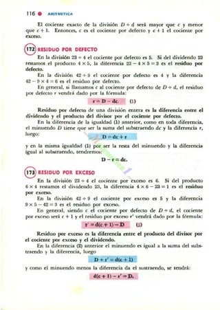 116 . ""ITMIITICA
El coci~nt~ n.acto d~ la división D + d será mayor que e y mnlor
que e + 1. Entonces, e es el cocientc por defcctO y e + 1 d cocicnte por
exceso.
8 1ESIDUO rol DEFECTO
En la división 23 + 4 el cociente por defcctO es 5. Si del dividendo 23
restarnos el productO 4 >< á. la diferencia Z'J - 4 >< á = S es el residuo I-'
ddecto.
En la división 42 + 9 el cociente por deft"Cto es 4 y la diferencia
42 - 9 x 4 == 6 e5 el residuo por defecto.
En general, ,i llamamos e al cociente por defecto de D + d, el residuo
por defectO .,. vendrá dado por la fórmula:
r = D - ck. (t)
Residuo por dd'ttlo de una división entera es la diferencia entre el
dividendo y el producto del divisor por el rocicnk por defecto.
En la diferencia de la igualdad (1) ¡¡merior, como en toda diferencia,
el minuendo D tiene que ser la suma del substraendo de y la diferencia r,
luego:
D = dc + r
y ~n la misma igualdad (1) por 5t!" la resta del minuendo y la dif~ncia
igual al sublitraendo, tendremos:
D-J'=dc.
8 RESIDUO rol IXCESO
En la división 23 + 4 el cocieflte por ~ceso es 6. Si del producto
6 x 4 rntamos el dividendo 23, la diferencia 4 x 6 - 23 = 1 es d ruiduo
por e"tt:SO.
En la división 42 + 9 el cociente por exceso es 5 y la dirertncia
9 x 5 - 42 == 3 f'S el residuo por exceso.
En general, siendo e el wcieDle por defecto de D + d, el cociente
por e"ceso será e + 1 Yel rt'Siduo por exceso.,.' vendrá dado por la fórmula :
1" = d(e-tl) -D (2)
Rf'Siduo por exceso f'S la diferencia entre el producto del divisor por
el cociente por exCC50 y el dividendo.
En la diferencia (2) anterior el minuendo es igual a la suma del sul»-
tmendo y la diferencia, luego
D + r'= d«:+ 1)
y como el minuendo menos la diferencia da el sustraendo, se tendrá:
.(1:'" n - r· '" D.
 