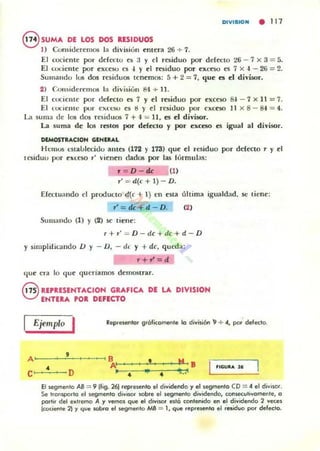 DIVISIOM • 111
eSUMA DE LOS DOS RESIDUOS
1) Consideremos la división entera 26 + 7.
El cociente por ddcclO es ;j y el residuo por ddecto 26 - 7 X 3 = 5.
El coóellt(' por ('xc('§O es .¡ y ('1 residuo por ex«'SO es 7 )( .. - 2li = 2.
Sum311du 105 dos residuos tenemos: 5 + 2 = 7, qu(' es ('1 divisor,
2) C.on ~idl'rcmos la división &1 ..... 11.
El cociellle por ddei:to es 7 y el residuo por excC'SO Si - 7 )( 11 = 7.
El lucientc por CM l"W ('s ti )' C'I rcsi<.luo por ("xc('so 11 )( 8 - 84 = 4.
La suma de los dos residuos 7 +.J = n. ('!I el divisor.
La suma de los restos por dcfei:IO y por ('xceso es igual al divisor.
DEMOSTRACION GENERAL
HCIl105 l'Staulec:i<.lu antes (172 y 173) que C'I residuo por deCei:lO r y el
lesiduo por eXleso " "i('nen dados por las tórmu]as:
, = O - tú (1)
r' = d(e+l }- D.
Eftttuando el producto (t(c + 1) en esta úhima igualdad, St: tiene:
r' = dC + d - O. (2)
Sumando (1) y (2) M' tiene:
r+,' = O - dc+dc+d - O
y simplifil.mdo U y - O, - dl Y +de, queda:
r + r'=d
que en lo que queriamos dCIIlOlitrar.
G UPUSEHTACIOH GRAFICA DI LA DIVISION
V ENTERA POR DIFlCTO
Ejemplo I Repu~Hn to. g.olicamenle lo división 1] + ". por defedo.
A'
,~-----"--~, B
•
•
I ... B
t ..~
C' • D
A'
>-. •El !-egmenlo AS = 9 (fig. 261 rCpI'eH!nto el dividendo)' el segmenta CO = .. el diVISor.
Se transporta el sC9rTOento divlWl' lOto.e el segmento dividenda, conH!Cuhygmente, a
paltil del extlemo A )' vemos que el divisor ~Io conlCf1ido en el dividendo 2 veces
lc:ociente 21 y que ~a el segmenta MB == 1, que repre.enta el residuo por defecto.
 