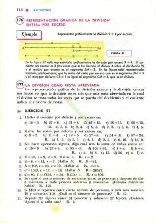 118 . AIUTlilfTlCA
e UPRESEHTACIOH GRAflCA DE LA DIVISION
ENTERA POR EXCESO
Reptesenlor gróficamenle la división 9 +"poi' ex(e$OEjemplo I
~~' ~'A ' e B 1",
~ .. l¡' ••
4 4 4
En lo figura 7l eslÓ representada gráficamente la división por eKCII$O 9 + <l. El ca-
ciente pat exceso es 3 tlal veces que se ha llevado el divisar" sobre el divitknclo 9)
'1 el residuo par exceso es el IoII9menlo 8M = J. En la figura Hlá reptesenlado
klmbién, gráficamllflle, que lo ""mo del resla par excesa que el elloII9menlo BM = 3
'1 el resto por defecto CS = 1 el igual al segmenta CM = <l, que es el diviwr.
@ LA DIVISIOH COMO RESTA ABREVIADA
l...;a representación grafía de la división exacta y la división entera
nos hacen Vel" que la división no ~ más que una resta abreviada en la cual
el divisor se r~ta todas las '~"CS que se pueda del dividendo y el cociente
indit:a el número de restas.
.. EJERCICIO S1
1. Hallar el cociente por del«to y por exceso en:
a) 18+5. b) 27+8. e) 31+6. d) ol2 +15. c)' 80 + 15. i) 60+13.
R.. a) 3. 4. b) 3, 4. e) 5. 6. d) 2, 3. e) 5. 6. i) 4, 5.
S. Hallar los rcstos por defecto y por exceso en:
a) 9 +:t. b) Il + 4. e) 19 + 5. d)27 +8, e) 54+ 16. f)87+24.
R. a) 1, 1. b) 3. 1. e) 4, l . d) 3, 5. e) 6. 10. f) 15. 9.
S, Sill hacer OpcraciÓI algulla. diga cuil será la .suma de ambos rC5tO$ en:
a) 19 + 9. b) 23 + 8. e) 95 + 43. d) 105 +36. e) 8 + a. f) b+t.
R. a) 9. b) 8. e) 43. d) 36. e) a, f) t.
4. D=83. '=9, d=9, Hallar r. R.. 1'= 2.
6. d =8. t = 11. " = 3, Hallar D. R. D = 91.
8. D = 102, t = 23. r = 10. Hallar d. R. d = 4.
7. d = 1563. c=17. r = 16. Hallar D. R = 26587.
8. d =80. D = 8754• .. = 34. Hallar c. R. t = l09.
e. Se repartió cierto numero de ffianzalllu elllre 19 pef5Olas )' despllll!s de dar
6 maruanas a cada persona 5Obraron 8 mamanas. lCuánt¡u manzanil!
habia ~ R. 122.
10. Si $163 se reparten elltre cierto numero de peUOllas. a cada Ulla toc:.ariall
S9 )' $Obrarian S10. lCuál es el llillnet'O de personas? R. 17.
11. Rel,lilrli 243 lápices entre 54 personas)' 5Obraron 27 lápices. tCuámos
lapIces di a cada una? R. 4.
 