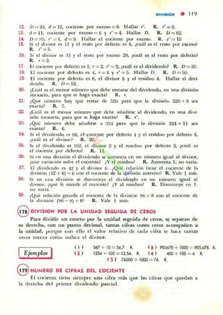 DIlIBIOH • 11 9
12. 0=93. d=12, cociente por u<CIO=8. H allar r'. R. ,'=3.
18. d = 11 . cociente por exceso = 6 Y " = 4. Hallar D. R. 0 = 62.
1'- D :::: Ii!.l, r' = 1, d :::: 9. Hallar el cociente por exceso. R. ¿ :::: 10
16. Si el dh·ir.or es II y el resto por defocto n 6, ~cu¡ 1 n el resto por elU;eso~
R. 1' =5.
16. Si el divisor es J I y el re510 por exceso 29, ~cu¡1 es el resto por defecto?
R. r =2.
17. El cociente por defKlo es 7. r = 2. r' = 2. ~cu;ll el el dividemJo~ R. D = 3O.
18. El cociente por defecto es 4. r = 6 Y r':::: 5. Hall ar D. R . 0= 50.
19. El cociente por defecto es 8, el divisor 6 y el residuo 4. Hallar el divi·
dcudo. R. D = 52.
20. ¿Cuál es el menor número que debe restarse del dividendo. en una división
incxacLa, panl que se haga exacta? R . r.
21. ¿Que numero bay que resLar de 520 p;il"il que la división 520 + 9 sea
exaCLa? R. 7.
22. leu;íl el el menor numero que dcbe añ~dirse al dividendo, en una di vi·
sión incx~Cla . para que se baga e llllcLa ~ R. 1'.
23- ¿Q~ númcro debe aliadirse a J24 par.. <¡ue la división 324 + 11 sea
e)(acla~ R. 6.
2~ Si el dividcndo l"$ 86. el cocil,:me por defecto <1 y el residuo por defecto 6,
¿cu¡l es el di,·j5Ol"~ R. 20.
26. SI el dividendo es 10"1, el divi$OT 9 y el Tl,iduo por defecao :t ~cu:i1 es
el cociente por dd ecto? R. 11.
26. ~i cn una división el dividcndo Sé aumenta cn un número igual al divisor.
¿uue' "ariación sufre el cociente? {V el rcsidu o~ R. Aumeuta 1; 110 varia.
21. El dividcndo es .JO:! y el d ivi$OT ti. ¿Qué rdación tiene el cocieute de la
dl~' isiól1 ('12 + 6) + ti con el cocienlc de la división auterior? R. Vale 1 m¡s.
28. Si en ulla división se disminuye el dividendo r n un númrro igual al
divi$Or. ¿qué Ir 5ucedr al cocicnte~ ~y al miduo? R. Disminuyr en 1:
no varia.
29. (Qué relación guarda ti cociente de la division 96 + 8 con el cociente de
la di'isión (% - ti) + 81 R. Valr I más.
S DIVISION POR LA UNIDAD SEGUIDA DE CEROS
Para dividir un entero por la unidad .srguida de ceros, .sr .srparan d r
~u derecha, con un punto decimal. tantas cifras como uros acompañen a
la unidad, pu rqut! COIl ello el valo r rdalivo dt! cad" cifra se haer lantal!
vet:t:!i Illrllur como ind ica t:l d ivisor.
I Ejemplos I
( 1)
( 2)
567 + 10 = 567. li!. ( ¡ ) 985678 + 1000 = 985.678. R.
1 25A -!- I OO :::: 1 2~. R. ( 4 ) 4OO-!- 100 = 4. R.
( 5 ) 76000 + 1000 = 76. It
@ NUMERO DE CIFRAS DEL COCIENTE
El cocinlle t k nc 5icm prr una cifra más que las cifras (Iue qurdan a
la drr«ha del pri mcr di" idr ndo parcial.
 
