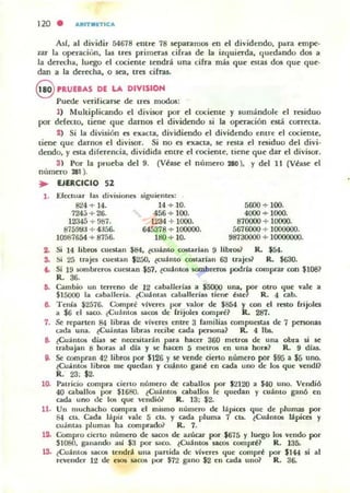 120 . ARITMnl CA
AsI, al dividir 54678 entre 78 separamos en el dividendo, para empe'
zar la opcracion, las tres primeras cifras de la izquierda, quedando dos a
la derecha, luego el c::ociente tendrá una dfra más que Olas dos que que·
dan a la derecha, o sea, tres cifras.
9 nUEIAS DE LA DIVISION
Puede verifiarse de ues modos:
1) Multiplicando el divisor por el cociente y sumándole el residuo
por defecto. tiene que darnos el dividendo si la operación está correcta.
1) Si la división es ellac::ta, dividiendo el dividendo entre el cociente,
tiene que darnOll el divisor. Si no es exacta, se rota el residuo del divi·
dendo, y esta diferencia, dividida entre el rociente, tiene que dar el divisor.
3) Por la prueba del 9. (Véase el número 28(1), y del 11 (Vrase el
número 281 ).
.. EJERCICIO 52
1. Efectuar las divi$iol1~ s.iguil'nt~:
824 + ]4. 14 + .10. 5600 -+ 100.
724;-; -+ 26. 456 -+ 100. 4000 -+ 1000.
12345 -+ 987. 1234 7 1000. 870000 -+ 10000.
875993 + 4356. 645378 -+ 100000. 5676000 -+ 1000000.
lOO876á4 -+ 8756. 180 -+ 10. 98730000 + 10000000.
2. Si 14 libros cuestan $84, ~cuánto W5larlan 9 libros? R. $54.
So Si 25 tr.I.j~ cueMan $200, ~cuamo cOltarlan 63 trajes.? R. $630.
" Si 19 IOfTlbreros CUestiloll .$57, ~cuantos $OWbreros podrla comprar con $lOS?
R. 36.
6. Cambio un terreno de 12 caballerias a $5000 una, ir otro I¡ue vale a
515000 la caballería. ~Cuama$ caballerías. tiene: éne R. 4 cabo
8. Tenía ¡2576. Compré v¡veres por valor de $854 y con el resto frijoles
a $6 el saco. ¿Cuamos sacos de frijoles compré? R. 287.
1. Se reparten 84 libras de vlveres enlre 3 familias compuestas de 7 penonas
u<la una. lCuántas libras r«¡be cada pel$Ona~ R. 4 lbs.
8. ¿Cu,huos dias ~ nec:t$ilarán para hacer 360 melros de una obra si 11'
trabajan 8 horas al dJa y se hacen:; metros en una bor.? R. 9 dlas.
9. Se compran 42 libros por $126 )' SI: Vf'nde cierto número por $95 a $5 uno.
eCuanlos libros me quedan y cuanto gané eu Cilda uno de los que vendl?
R. 23; $2.
10. Patricio compra cieHo número de caballos por $2120 a $40 uno. Vendi6
40 caballos por .$1680. lCuántos caballos le quedan y cuámo gan6 en
Cilda uno de los que vendi6~ R. 13; .$2.
11. Un muchacho compra el mismo número de lapices que de plumas por
8-1 Clf.. Cada lápiz vale 5 Clf.. )' Cilda pluma 7 Clf.. lCuinlos lipices y
cuamas plumas ha comprado~ R. 7.
12- Compro cieno número <le !lilCO$ de azúcar por .$675 y luego los vendo por
S1080, ganando asJ .$3 por saco. ~Cuámos Pros compré~ R. 135-
1S- lCuantos sacos tendrl. una panida de viveres que compn! por .$144 si al
revender 12 de 1'505 sacos por $72 gano $2 en cada uno? R. 36.
 