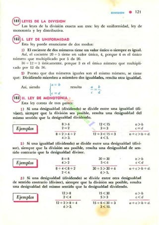 DIYI$ION • 121
8 UYES DE LA DIVISION
Las I~yes d~ la división ~JUlcta son tres: I~y d~ uniEormidad, ky d~
monotonía y I~y dinTibutiva.
§ l. LIT DE UNIFORMIDAD
Esta I~y puede enunciarse d e dos modos:
1) El cociente de dos númeTos tiene un nlor único o siempre es igual.
AsI, el cocienle 20 + 5 uen~ un valor único, 4, porqu~ 4 es el único
mímero qu~ multiplic.a.do por 5 da 2().
3t.i + H = 3 únicamente. ponjue 3 ~s el (mil.o núm~ro qu~ multipli.
cado por 12 da 3t.i.
2) Puesto que dos núm~ros iguales son el mismo núm~ro, se tiene
que: Dividiendo miembro a miembro dos igualdades, resulta otra igualdad.
Así, siendo resulla
{
a = b
c = d
8 ".LEY DI MONOTOHIA
Esta ley consta de tres partes;
a b
;=¡.
1) Si una dtsiguald3d (dividendo) se divide entre una igualdad (di·
viaor), Ikmprc que la división ¡ea }JO"ible, resulla una desigualdad del
mismo sentido que la desigualdad dividendo.
I 1
8> . 12 < 15 a>b
Ejemp/<» 2=2 3 = 3 c=d
8 + 2 > 6 + 2 12 + 3 <15+ 3 o +c>b+d.
4 > 3. 4 <S.
2) Si una igualdad (dividt'odo) se divide entrt' una desigualdad (divi·
IOr), siempre que la divuión sea posible. resulta una des.igualdad de sen-
tido contrario que la desigualdad divilOr.
I
8 = 8 30 = 30 a > b
Ejemplos 4>, s <. ,<d
8 + 4 < 8 + 2 30 + 5>30+6 o + c > b +d.
2<4. 6 > S.
:J ) Si una desigualdad (dividendo) se divide entre otra desigualdad
de sentido contrario (divisor), siempre que la división sea posible, resulta
una desigualdad del mismo sentido que la desigualdad dividendo.
IEjempw, I 12 > 8 15<30
2 < 4 5 > 3
12+2>8 + 4
• > 2.
15 + 5 <3()..>· 3
3 < 10.
a> b
,<d
o +c> b +d.
 