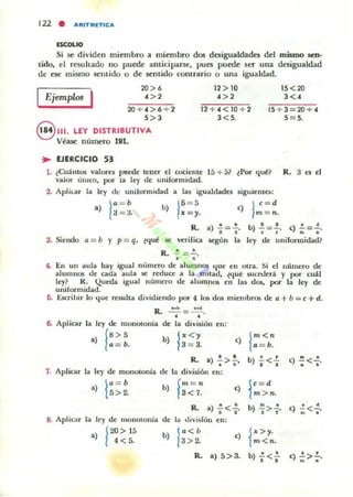 122 • AAITMfTlCA
ESCOLIO
Si ~ dividen miembro a miembro dos desigualdades del mismo sen·
lido, el resultado no puede anticiparse, pues puede 5er una desigualdad
de ese mismo sentido o de sentido contrario O una igualdad.
IEjemplos I
20> ,
<>, 12> 10
' >2
15<20
,«
20+4>6+2
S>,
12 + 4 <10 2
3 < 5.
15+3 20+ 4
5=5.
8 111. LEY DISTRIBUTIVA
V~ase número lVl.
.. EJERCICIO 53
1. tCuántos valores paroe tener el cociente ]5 + 51
valor ÚniCO, por la le)· de uniformidad.
2. Aplkar la ley de uniformidad a las igualdades
a) ~: :! b) 1!:;.
R.3esel
~guienta:
<)
1;:=·
R. a) ..!.=~.
• •según la
b) ..!.=.!.. e) ..!.=.!.
• ~ ID.
3. Siendo a = b y p= q. ~l.J.ul! ~ verifica ley de unifonnidad?
R. .!. = .!..
• •4. En un aula hay igual número de alumnos Ijue en otra. Si el número de
alumn06 de cada aula se reduce a la mi·lad. lt{ut sueooerá y por cuál
ley? R. Queda igual número de alumnos en las dos. por la ley de
uniformidad.
(j. ÜCTibir lo Ijue resulta dividiendo por 4 los dos miembros de a + b __ 1: + d.
R. ~= CM .
6. Aplicar la ley de monotonía
a) f!~:.
7. Aplicar la ley de monotonia
a) l~~~
S. Aplicar la ley de monolonía
.) ¡2O> 15
4< 5.
• •de la división en:
b) 1"<)'3= 3. e) {: =~
• •R. a)-; > ••
de la división en:
b) f;:7~ <)
)
. .R. a '<l.
de Ilt di,·idón en:
b) .!. <.!.
• •
j'=d
m>n.
b) 1'<63>2.
<) ¡">,.m<n.
R. a) 5>3. b) ..!.<.!.
• •
e) ~<.!..
• •
e) .!. >!...
• •
 