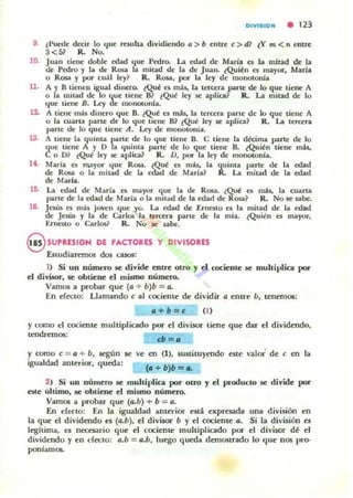 DIVISIOH • 123
9. (Puede decir lo l{ue resulta dividiendo" > b eutre e> tD lY >7l <ti entre
3<5l R. No.
10.
11.
IS.
n.
Juan lieue doble edad l{ue Pedro. La edad de María e$ la mitad de la
de Pedro y la de Rosa la mitad de la de Juan. (Quil!n es mayor, Maria
o Rosa y por cuál ley? R. Rosa. por la ley de monotonía
A y 8 tienen igual dinero. (Qul! es má$, la tercera parle de lo que tiene A
o la mitad de lo que tiene 8? (Qul! ley $e' aplica} R. La mitad de lo
l{ue tiene B. Ley de mOllolOnla.
A tiene más. diuero que B. (Qué es mi$. la tercera parle de lo que tiene A
o la c;uarta parle de lo que tiene 8l lQul! ley se aplica? R. La tercera
parte de lo que tiene A. Ley de mOllotonía.
A tieue la quinta parte de lo que tiene 8. e tiene la dWma parte de lo
que tiene A y O la quinta parte de lo que tiene B. (Quién tiene m;b.
e o m (QuI! ley $C' aplica? R. D, por la ley de monolonla.
Maria es mayor ,¡ue Rosa. (Qué t5 mb. la quima parte de la edad
de Rosa o la mitad de la edad de María? R. La mitad de la edad
de Mana.
Ui. La edad de Maria es mayor q,ue la de Rosa. ¿Qué es más. la cuarta
parle de la edad de María o la mllad de la edad de Rosa? R. No se $abe.
16. JesÚIi es más joven que yo. La edad de Erllesto el la mitad de la edad
de Jesús y la de Carlos la tercera parte de la mia. ¿Quién es mayor,
Ernesto o Carlos? R. No se sabe.
9 SUPRESION DE FACTORES Y DIVISORES
Estudiaremos dos casos:
1) Si un número se divide entre otro y el rociente se multiplica poT
el divisor, se obtiene el mismo número.
Vamos a probar que (a + b)b = a.
En efttlO: Llamando e al cociente de dividir a entre U, tenem05:
o+b=e (1)
y <:omo el <:ocienle multipli<:ado por el divisor tiene que dar el dividendo,
tendremos:
y romo c = " + b, según se
igualdad anterior, queda:
eb=a
ve en (1), 5u51ituyendo este valor' de e en la
Co+b)b= ..
2) Si un número se multiplica por ouo y el producto se divide por
e¡¡te ultimo, se obtiene el mismo número.
Vamos a probar que (a.u) + b = a.
En efecto: En la igualdad anterior euá expresada una división en
la que el dividendo es (a.b), el divisor b y el cociente a. Si la división es
legítima. es Ilttesario que el <:ociente multiplicado por el divisor dé el
dividendo y en l'fttlO: (J.b = a.b, luego queda demostrado lo que nos pro-
poníamas.
 