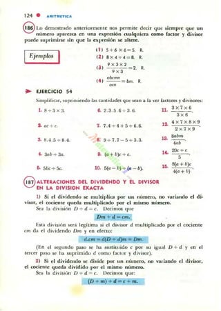 124 . "'''ITMITIC'''
9 Lo demostrado ameriormcllIe nos permile decir que siempre que un
numero aparezca en una expresión cualquiera como factor y divOOr
puede suprimirse sin (iue la expresión se al~re.
I
(1) 5+ 6 x6=5.
••Ejemplos 121 8 X 4 + 4 = 8. ••
!JI
9x3><2
9x3
= 2. ••
(41
oocmn
--= bm.
••OC"
• EJERCICIO 54
~im pl ¡riGlr. suptimicllI.lo las cantidades 4UC sean a la "Cl (actores y divi!iOres:
3><7><6
1. 8 + 3><3. 8. 2.3.5. 6 + 3 .(i. U . "'-é¡..c.:;."
2. oe+c. 7. 7.4 + 4+5 + 6.6.
3. 8.4 .5+8.4. "- 9 + 7.7 - 5 + 3.3.
4. 3nb + 30. 9. (a+ b)c + c.
6. 5bc + 5e. 10. 5(11- b) + (11 - b).
G ALTERACIONES DEL DIVIDENDO Y EL DIVISOR
~ EN LA DIVISION EXACTA
3x6
,o. 4 x7x8x9
2><7><9
,o. ..bm
4<>' .
,'- 20<+<
,
,~
8(a + b)c
4(0 + 11)
1) Si el dividendu se multiplica por un número, no variando el di·
vOOr, el cociente queda muhiplil2do por el mismo número.
St:<1 la división D + d = c. Oecimos que
Dm + d = cm.
[sta cli"isión sera legitima si el divi!iOr d multiplicado por el cocientc
cm da el dividendo Drn y en efeno:
d.c... = d.(D + li)m = Drn.
(En el 5egundo paso k ha slIstituido c por su igual D + d Y en el
tercer paso se ha suprimido d LOmo factor y divisor).
2) Si el dividendo se divide por un número, no variando el divisor,
el cocieme queda dividido por el mi.!lmo número.
Sea la división D + d = c. Decilllos que:
(D + m) + d = c + m .
 