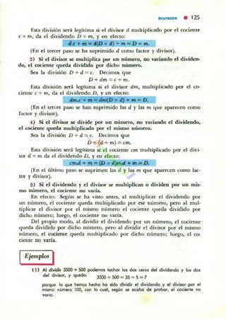 DIVIIUDIII • 125
Esta división ~ legitima si el divisor d multiplicado por d cociente
e + m, da el dividendo D + m, y en electo:
"oC ,.z D "'m=D+Jn.
(En el tercer paso se ha suprimido d como factor y divisor).
3) Si el divisor se multiplica por un número, no variando el dividen·
do, el cociente queWi dividido (!Or dicho número.
Sea la división D + d = c. Decimos que
D + dm = c+m.
Esta división será I~hima si el divisor dm, multiplicado por el co.
dente e + m, da el dividendo D. y en e(<<to:
dm.c+ ..... d D + d)+",-D.
(En el tercer paso se han suprimido las d y las m que aparecen como
factor y divisor).
4) Si el divisor se divide por un número, no variando el dividendo,
el cociente queWi multiplic:ado por el mismo número.
Sea la división D + d = c. IXcimos que
D +(d + m)= cm.
Esta división será legitima 5i el cociente cm multipllcado por el divi·
sor d + m da el dividendo D, y en efecto:
cm.d + '" = ~ {)m..d. + In'= D.
(En el último paso se suprimen las d y las m que aparecen como fae·
tor y divisor).
IS) Si el dividendo y el divisor ~ multiplican o dividen por un mis-
mo número, d coaenle no varía.
En efecto: Según se ha vino antes, al multiplicar el dividendo por
un número, el cociente queda multiplicado por ~ número, pero al mul-
tiplicar el divisor ¡:KIT el mismo número el cociente queda dividido por
dicho número; luego. el cociente 110 varía.
Del propio modo. al dividir el dividendo por un número, el cociellle
queda dividido por dicho número. pero al dividir el divisor por el mismo
número, el cociente queda multiplicado ¡:KIr dicho número; lu~o. el ro-
cierne no varJa.
Ejemplos I
t i . Al dividir 3SOO + 500 ~Ii todIor los ÓO$ ceros del dividendo '1 los doli
del djviJor, '1 quedo, 3500 + 500 = 3S + S = 7
porque lo que hemos hecho ho sido dividir el dividendo '1 el divisor por el
milolnO número lOO, con lo cvol, liegún se ocobo de p!'obor, el cocien'e 00
...orio.
 