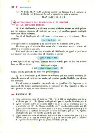 •
126 . ARITIIII('TICA
U ) Al dividir 15.4.7 + 5....7 podemos suprimir los lodOfe5 .. Y 7 comVl'ln 01
dividendo '1 01 div¡'or, tor'I lo cuol el cociftlle no vario, '1 tenemos.:
15....7 + 5....7 = 15 + S = 3.
@ ALTEUCIONES DEL DIVIDENDO Y EL DIVISOR
EN LA DIVISIOH ENTERA
1) Si el dividendo y el divoor de una división entera se muhiplican
por un mismo número, d coci('Rt(' no varia y d residuo queda muhipli-
cado por dicho nú~ro.
Sea O el dividendo. d el divisor, e el cociente)' r el r~iduo. Ten-
drem05:
D = dc+r. (1)
Multiplicando el dividendo)' el dlviiOl' por m, quedará Dm )' dm.
Oecimos que.': al dividir Dm enue dm ti cociente sttá ti mismo de
antes e y el residuo será Tm.
EslO .ser'¡ cierto si en esta división el dividendo es igual al producto
del divisor pur el cocit:nte m.as ti residuo, o sea si:
Dm = dm.c+rm
y esta igualdad es legítima. porque multiplicando por m los dos miem-
bros de (1), W' tiene:
Dm = (dc+T)m
Dm =dm.c + NI'I
luego. queda probado lo que nos proponlamos.
2 ) Si el dividendo y d divisor 5f! divid~n por un mismo númtto di·
visor de ambo!;, el cocie'lte no varía y el residuo queda dividido por e1 mis.
mo numero.
En el número amerior, partiendo de la igualdad (1), llegamos a la
igualdad (2); luego, redprocallleme. si partimos de (2), lIegi1mos a (1), lo
cual prueba lo que estamos demostrando.
.. EJERCICIO SS
1. {Que alteración sufre el c:ociente 760 -!- 10 si 760 K multiplica por 8: ~i
se divide por 4? R. Queda multiplicado por ti: queda dividido por 4.
2. tQuc varia(:ión ~ufre el c:ociente 1350+50 si el 50 5f! muhiplia por 7;..
li.se dhidto por lO} R. Queda dividido por 7: queda multiplicado por 10.
S. ¿Que ahernción sulre el cociente 4500 -+- 9 si 45(}() se multiplia por 6'1 9 se
divide por 3; si 4SOO se di·ide JX?r 4 y 9 ~ muhiplica por 3~ R. Queda
multiplicado po' 18; queda dividido por 12.
4. ¿Qué aheración sufre el c:ociemc 858;- 6 si 8á8 liC muhiplka por 2 Y 6 5C
divide por 2: 10; 85B roe divide poi' 6 Y 6 5C mult;plia por si mj5mo~
R. Queda ,"ultipliado por 4: queda l.1i,·¡dido por ::1-6.
 
