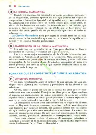 10 • ARITMET1CA
@ LA CIENCIA MATEMATleA
Cuando considcI<ullos las cantidadl'S, es decir, los estados partllulare"i
de las magnituoes, podemos apreciar no sblu que pueden ser objeto de
comparación r determinar igualdad o desigualdad enlre ~ estados, sino
las ,-ariaciones que puede sufrir un mismo esta(Io para tornar otros, en
"¡rtud de los fenómenos nawrales (l) (distancia enlTe dos m6viles que
aumenta o disminuye; volumen de un sólido qUf' se hace maror por
la acción del calor ; presión de un gas enct'rrado qut' "aria al variar su
volumen.. .).
La Cil'lIcia Jlatcmática tiene por objeto el esllldio tanto de las mag-
niLUdes como de las cantidades. que son las "ariaciones de aquélla en el
tiempo }' en tspacio (estados particulares).
oeLA51FleAClON DE LA CIENCIA MATEMATICA
Los criterios que generalmente se fijan para clasificar la Ciencia
Matemática en elemental y superior son algo arbitrarios.
Las tres ramas mejor caracterizadas de la Ciencia Matern~tica son.
en general. la Aritnlética, el :lgebra r la CeomeLTla. !las. siguiendo un
criterio cuantitativo (suma total de asuntos eswdiados) r otro cualitativo
(complejidad de los asuntos objeLO de estudio), cualquiera de ('Stas trcs
ramas presenta una serie de niveles que pueden orientars<' hacia lo ele-
mental o hacia lo superior.
FORMA EN QUE SE CONSTITUYE LA CIENCIA MATEMATICA
8 eONCEPT05 INTUITIVOS
En toda consideración sobre el carácter de una ciencia, hay que dis·
tinguir entre objctos y sus relaciones y propicdadt'!i de los objetos y sus
relaciones.
Objeto. desde el punto de vista de la ciencia, no tiene que ser nece-
sariamente una cosa malcría!. Es ohjeto un libro; pero es ohjeto tamhiéll
el espacio, un raronamiento. un puntO geométrico. Es decir. son ohjetos
aC!lIdlos datos o Sí5t~mas de (latos que se presentan a nuestra experiencia
con cierta perdurabilidad o identidad a tra'és del tiempo.
La intdigencia humana tiene conocimiento de los objelO5 de diversas
maneras. Ha)' conocimientos puramente intuiti,'os. es decir, conocimientos
que logramos por imuición sensible, por contacto direclO con los ob jetos
sin que medien para ello Olros conocimientos anteriores. La mente los
capta sin rawnamiemo alguno. De este tipo es el conocimkmo de C<opac.:io.
materia, unidad, pluralidad, ordenación r correspondencia. entre otros.
EuQ.!l conocimientos reciben el nombre de oonccl't05 primilivos o
intuitivos y también el de nociones intuitivas, )' tienen mucha imporlancia
como fundamento de la Ciencia Matemática.
 