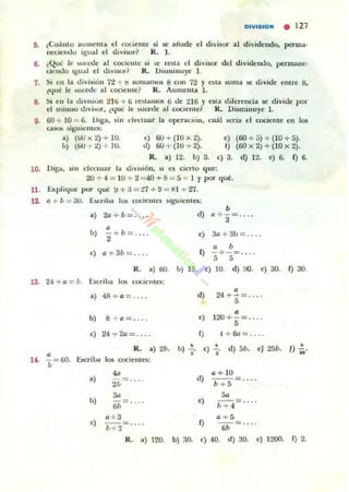 0lVI810M • 127
5. ¿<.:uánto aumenta el cociente 5i 51!: añade el divi5Ol' al
neclem.lo igual el div i~r? R. J.
dividendo, poma·
6. (Que le )uct.'d c al cociente ~i >c rena el d iviKlr del divic.knc.lo, permane·
ciendo Igual ~I tliviklr? lL Ui$minuye 1.
7. Si en la tlivisió.. 72 + b 5um..mos 8 con 72 y elit.. suma 5t' divide entre 8,
l4ué le )UC(Úc al coclem e? R . Aumema l .
8. :" en la ulv l~iún t l ti -+ ti l'eSI..mos ti de 211i y esta direreneia w: divic.k por
el lIlilmo dlVi!oOl", ¿que? le sucetle al eoc.ientú R. Disminuye l .
9. 60 + 10 = 6. DIga, sin clt't.luar la qx:racioll, cuál seria el cociente e n 1011
casu¡ s.iguientl!S:
a) (liO x t) -+ 10.
u) (00 "'" t) + 1U.
c) 6U + (1U X 2). e) (60 + [,) + (10 -+ 5).
tl) 00 +(l U+ 2). 1) (60x2)-+(10x2).
R. a) 12. b) 3. e) 3. d) 12. e) 6. f) 6.
10. Vig-..., sin electuar la divlliÓn. SI lOS al·rto que:
20 + 4 = 10 + 2 = 40+8 = 5 + 1 y porqué.
11. Explique por <¡ué ~ +:1 = "1.7 + !l = til ~ 27.
12. a .. b = 3U. úcri l)1l lO!. COCielltl'S llguicntes:
a) 2a +b= ... • •d) a +'3= ....
b) "'2+ b = .. .. e) 3a+3b = . .
e) a +3b= ... . " bf) -+-:::; . .
5 5
R. a) 60.
13. 24 + o = b. Escriba los cocientes:
u) 15 e) JO. d) ~)(I. e) 30. f) 30,
14. ~ = oo.
a) 48+ 0 = ....
b) 8 + a= ... .
e) 24 + 211= ... .
R. a) 2b.
EsaiLa 1011 cocientes:
b)
<)
'"30
6b - ....
o+a
b + Z:"
R. a) 120.
b) .!.
•
b) !lO.
d )
"e) 120 +
5= .. ..
4 + 611 = ....
•e) 2' d) 5b. eJ 25b. f) ~.
d)
a+ 1O
b + 5- ....
50
,) " + 4= ....
0 + 5
Q - - ::::: ....
..e) 40. d) 30. <) 1200. Q 2.
 