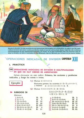5i.netol. dh,I~.. la ..... compl.¡a d.l"" .._ael.......,....._ .. d. 1_ Arit...-., .. I6(IOcO '1". 1... "'-
.....Clco.t..vl..... '1u.,..... ",,,di.. vkl6ltud.. d_••1..... ~I nHll....nlarlo _o. 11_ M.. _. moct......
..,.....nlacl...... d. 1... o__d_.. if>d'""'..... I1 .mpl_ d. l....." t.orin>nlal • ..- lo. "01.............. 1...
die. loo dlvi';On. _ d..... L_.._ d. P;'" lII"'bo...d, 111'0 de ."n.c;l. '1". loo lomO d. 1.... 1.'1". "'_••
' OPERACIONES INDICADAS. DE DIVISION CAPITULO XIII
1. PRACTICA
<§ OPUACIONfS INDICADAS DE DIVISION O MULTIPLlCACION
EN QUE NO HAY SIGNOS DE AGRUPACION
Deben cfcr:tuarsc
indicados, y luego las
en este orden: Primero. los cocientes y productos
5umas o restas.
( 1) Efectuar 6+3+.4 + 4.
Ejemplos I Efecluomos primero los cocienlH 6 + 3 = 2 Y .4 + .4 = 1,
y lenemos 6 + 3+ .4 + .4 = 2+1 = 3. R.
.. EJERCICIO 56
Efectuar:
1.8+6+3.
2. lh 5- ;!.
3. 12+ 4x3+5.
121 Efecluo. 5x 4 +2 +9 + 3- 8 + 2x3.
5>< 4 + 2+9+3-8 + 2><3
10+3 - 12 = 1. R.
4. 1 2 ~ ax4~2x6.
5. 5x6+2>< 4+ 2><7.
6. 10+ 2+8+-1- 21+-7.
7. 15+6 ~ 3 --I +2+4.
R. 10.
R. l.
R. 14.
R. 48.
R.21O.
R. 4.
R. 19.
128
8. 6+2+8....4.
9. 6+8+2-3x3+4.
10 50-4><6+3><5-9+ 3.
11. 3x6+2+10+ 5x3.
12.. 50+5-16+2+12+6-
13. 3+4><5-5+4><2.
14. 8><5+4- 3x2+6+3.
R. 5-
R. •.
R. 38.
R. 15.
R. 4.
R. 26.
R.4O.
 