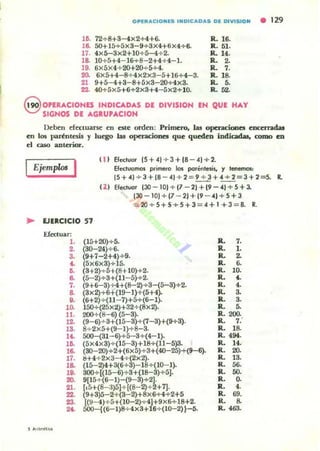 OPERACIONES INDICADAS DE DIVISION • 129
1&. 72+8+3-4X2+4+6. R. 16.
18.. 5O+l5+5X3-9+3X4+6X4+6. R. 51-
17. 4x5-3x2+1O+5-4+2. a. 14.
18. 10+5+4- 16+S-2+4+ 4-1. R. 2.
19. 6x5x4+ 20+20+5+4. R. 7.
20. 6x5+4-S+ 4x2x3-5+l6+4-3. R. lB-
21 9+5-4+3-8+5x3-20+4x3. R. 5.
22. 4O+5x5+6+2x3+4-5x2+10. R. 52.
@ OPERACIONES INDICADAS DI DIVISJON IN OUt HAY
SIGNOS DE .4.GIUP.4.CIOH
Deben dC:C:luanc: en c:ste orden: Primero, las operaciones encerndal
en lO$ paréntesis y luego las operaciones que: quc:deo indicadas. romo c:o
c:I caso anlcrio.-.
Ejemp/m I ( 1) EI«luor (5+4)+3+(8-4)+2.
Efectuamos primeto los port:n1esis. y Imemas,
(5+4) + 3+(B - 41 + 2 = ~+~=3+2=5. R.
U I Efectuar (30 - 101 + (7-21+19-41+5+3.
130-101+ (7 - 2)+ (9 - 4)+ 5+ 3
= 20+5+5+5+3=4+ 1 +3 = 8. R.
.. EJIICICIO 57
Efc:cluar:
l .
2.
a.
••~
5 ...¡""",""
8.
7.
S.
..10.
ll.
1..
!S.
U.
lO.
18.
17.
1S.
19.
20.
21.
22.
23.
".
(15+20)+5. .1
(30-24)+'. "'1"
(9+7-2+4)+9.
(5x6x3)+15.
(3+2)-+-5+(S+ 10)+2.
(5-2)+3+(11-5)+2.
(9+6-3)+4+(S-2)+3-(5-3)+2.
(3x2)+6+{l9-1)+(5+4).
(6+2)+ (11- 7)+5+(6-1).
150+(25X2)+32+(8X2).
200+(8-6) (5-3).
(9-6)-+-3+{l S-3)+(7-3)+(9+3).
8+2xS+(9-1)+8-3.
5OO-{31-6)+S-3+(4-1).
(5 X4x3)+(IS- 3)+18+(11-5)3.
(30- 20)+2+(6x5}+ 3+(40-25)+(9-6).
!l+4+ 2x3-4+ (2x2).
(15-2)4+3(6+3)- I S+(10- 1).
3OO+[{lS- 6)+ 3+(18-3)+S].
9[15+ (6- 1)-(9-3)+2).
r,5+(8-:1)51+{(8-2)+~+7].
(9+3)5-2+ (3-2)+Sx6+4+2+5
[(9-4) +5+(10-2)..;-4J+9 X6+IS+2-
SOO-i(6-1)8+ 4x3+16+ (10-2) }-5.
IL 7.
R.. l .
IL ~
R.. 6.
R.. 10.
R.. 4.
R. 4.
R. 3.
R.. 3.
IL S.
IL 200.
IL 7.
R. IS.
R.. 494.
a. 14.
R. 20.
R. 13.
R. 56.
IL SO.
IL O.
IL , .
R.. 69.
R. S.
IL ....
 