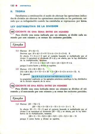 '30 . A IUTMnlCA
11. TEORIA
EslUdiamos a continuación d modo d~ efectuar las openciones indica-
das de división sin cf«lUar las operaciones ~nc~rradas ~n los paréntesis. mé-
lodo que n indispensable cuando las cantidadn se representan por Idnu.
LEY DISTRIBUTIVA DE LA DIVISION
8 COCIENTE DE UNA SUMA ENTRE UN NUMERO
Pan dividir una suma indicada por un número, se divide cada fU·
rnando por esle número y se suman los cocientes parda1ea.
Ejemplos I
11 ) Efectuar 19+6) +3.
Decimos que 19+61+3=9+3+6+3=3+2=5. R.
En efedO: 9 + 3 +6 + 3 SefÓ el cociente bvscodo Ji multiplkodo por el
d¡vitot 3 reproduce el dividendo 19 +6) y en efecto, por la ley distributiva
de la multiplkad6n, lentmO$:
19 + 3 + 6+ 3)3 = 19 + 3)3 + 16+ 31J =9 + 6.
porque 3 como factor y divisor JI!! suprime.
(2 ) Efec:lu.;1r {15+20+3O)+5.
115+20+30) + 5=15+5+20 +5+ 30+5 = 3+4+6 = 13. R.
En generol,
la + b + cl + m = o+m+h+m+c+~
Lo propiedad ellplicodo en los ejemplos anteriores camtituye lo ley di¡lribu'¡va
de lo divisi6n rtipec/o <h lo sumo.
@ COCIENTE DE UNA RESTA ENTRE UN NUMERO
Para dividir una resta indicada enlte un número se dividen el mi·
nuendo y el sustraendo por este número y se restan los cocienles parciales.
Ejemplos I
( 1 ) Efectuar (20 - 15) + 5.
(20 - 15)+5=20+5 - 15 + 5 = 4-3=1. R.
En efecto: 20 + S - 15 + S seró el cociente buscodo si multiplicado por el
divisor S !le reprocl<x:e el dividendo (20 - 15) y en efecto, por lo ley distri·
butiva de la multiplkociOn, tenemos:
(20 + S - 15 + S) S = (20 + S) S - (15 + 5J S= 20 -15
porque S como fadO!' y divilOl' !le Mlprime.
 