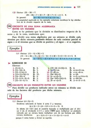 OPI:"'ACIONI:S INOICAOAS 01 OIVISION • 131
( 1) Elect...:lr 135 - 28J + 7.
115 --;- 281+7=15+7 - 28 +7= 5 - 4 = 1. R.
En generol: 10- bl + m::: o +m -b+m.
lo p,opiedod explicada en los ejemplos ontllliotes con$tiluye lo ley disl,¡bcr
'¡va de lo djvjsi6n re!lpOKlo d. lo reslo.
S COCIENTE DE UNA SUMA ALGEBRAICA
ENTRE UN NUMERO
Como $e h¡¡ prob¡¡dO qUe" la división es distributiva respecto de la
suma y de la resta, tendremos que:
Para dividir una suma algebraica por UD número se divide cada
thm.ino por didlo número, pooitndo lklante de cada cociente parcial el
signo +si el término que se divide es pcx;iti..o y el Ñgno - si es negativo.
I Ejemplos I
I n Efeduor (15-10+201 + 5.
(15- 10 + 201 + 5 = 15 + 5 - 10 + S +20..¡.. 5=3 -2 +oC = 5. R.
(o - b + c - dl+ m:::o+m-b+m+c+m-d+m.
.. EJERCICIO 58
Ekauar:
1. (9+6)+3~
2. (18- 12)+ 6.
3. (12-8+4)+2.
f. (18+15+30)+3.
ri. (54-30)+4.
8. (15-9+6-3)+3.
7. (32-16-8)+ 8.
R. 5.
R . 1-
R. ••R. 21.
R. 6.
R. 3.
R. 1.
S. (16-12-2+10)+2. R. ..9. (s+b)+m. R. s+m+b+m.
10. (c-~+n. R. c+n-d+n.
11. (2G-4b)+2. R. 11-26.
12. (x-,+z)+3. R. :11:+3-,+3+.1:+8.
18. (Sa-IOb+15c)+5. R. 11- 2b+3c.
lf. (6- 11-")+8. R. 2_+ 3-,,+3.
8 COCIENTE DE UN PRODUCTO ENTRE UN NUMERO
Para dividir un producto indicado entre UD número se di..ide UDO
solo de los faclOres del producto por dicho número.
EjempLls I
( 1) Efectuar 16 xS) +2.
Oividimos solamente el factor 6 entre 2 y tenemD$:
(6x51 + 2=(Ó + 2IS=3xS=lS. R.
En efecto, (6 + 2) S sera el cociente buscodo ~ mullipl~wdo por el di"i·
oor 2 &> el dividendo 6 X S Y CQmO 116-t) para multiplkor un pr-odudo
indicodo por un núme•..., bo$lo multiplico. uno de $UI fadores pof dicho
número, tend.emos: 16 +2 )SX2 ::: 16+2x2IxS = 6xS
porqve 2 como loctO(" y divioor le wprime.
 