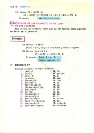 132 . .....IT...nlc ..
( 2) Efeo;luor (17 X 16 x 5) + 8.
117 X 16 X5)+8 = 17 X116+81 X 5 = 17 x 2X 5= 170. R.
En gef1erol: (abd+m = lo + m)bt.
8 COCIEMTE DE UN PRODUCTO ENTttE UNO
DE SUS FACTOaE5
Para dividir un producto entre UIlO de SUI factores buta suprimir
ese {aCtor en d pt'oducto.
Ejemplo< I
( 1) Electuor (7 X 8) + 8.
(7 X8) + 8 = 7, porque 8 como fodor y divisor II! suprime.
121 Efectuor 15X4X31+4.
15X4X3)+4 = 5X3 = 15. R.
En generol: labc) + b =oc. R.
lokdl + ¡cad) = be. R.
.. EJlRCICIO S9
EfCCluar, aplicando las reglas anteriora:
l . (9X4)+ 2.
2. (abc)+3.
3. (5x6)+5.
4. (mnp)+n.
:. (5X9X8)+3.
6. (7X6x5)+6.
7. (4x7x25x2)+25.
8. (3X5XSX4)+(3xS).
8. (5o;X6b)+5a.
10. 6x)'+3x.
11. (5X4+3x2)+2.
12. (SX3-5X3}+3.
13. (ab+bc- bd)+b.
14. (Sx6-7X4+5x8)+ 2.
U¡. (3x- 6)'- 9z)+3.
16. (2ab+4ac- &d)+2a.
R. lS.
R.. (a+3)bc.
Ro ..
R.. mp.
R . 120.
R. 35.
R. 56.
R. 20.
R. 6b.
Ro 2y.
K. 13.
R . a.
R. a+c-d.
R. 30.
R. x-2)'-&.
R. b+2c-3d-
 