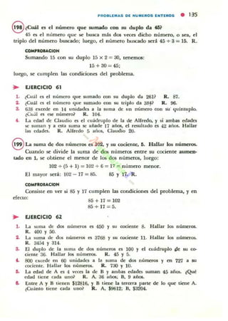 PROBLEMAS DE "'UMEROS E"'TEROS • 135
S tCuál es el número que sumado con su duplo da t6?
45 es el nllmero que se busca más dos veces dlcho número, o sea, el
triplo del número buscado; luego, el número buscado será 45 + 3 = 15. R.
COMtlou.CIOH
Sumando 15 con su duplo 15 x 2 = 30, tenemos:
J5+30 = 45;
luego, se cumplen las condiciones del problema.
.. EJERCICIO 61
l. lCual C$ el número que sumado ron su duplo da 26}? R. 87.
2. lCuál es el número que sumado con su triplo da 3~? R.. 96.
a. 638 excaie en ]4 unidilde5 a la luma de un número ron su' quíntuplo.
lCu.il ~ nc número? R. 104.
f. La edad de Cbudio es el cuádruplo de la de Alfredo. y $i ambas edades
K: suman y a ~ta 5uma K: añade 17 añ05, el resultado es 42 aio$. Hallar
las edades. R. Alfredo 5 01110$, Claudia 20.
S La suma de dos numeros es 102. y su a>cienu:. ti. Hallar los mimeros.
Cuando se divide la suma de dos numeros entre su cociente aumen·
000 en 1, se obtiene el menor de los dos numeros, luego:
102 ~ (5 + 1) = 10'1 + 6 = 17 = numero menor.
El mayor será: 102 - 17 = 85. 85 Y l{. R.
COMnOIACIOH
Consiste en ver si 85 y 17 cumplen las condiciones del problema, y en
efccto:
85+17=102
85+17=5.
.. EJERCICIO 62
l . La suma de dos números es 450 y IU cociente 8. Hallar los números.
R. 400 Y SO.
:a. La suma de dos númer05 es 3768 y su cociente n. Hallar los números.
R. 3454 Y 314.
a. El duplo de la suma de dos números es 100 y el cuádruplo t}.e w ro-
cienle 36. Hallar los números. R. 45 Y 5.
'- 800 CKl-OOC en 60 unidade¡ a I~ 5uma de dos números y en 7'n a 50
cocienle. Hallar los números. R. 730 Y 10.
6. La edad dt A l"'5 4 VC1:l"'5 la de 8 y ambas edades $uman 45 años. ¿Qué
edad liene cada UllcX R. A. 36 años, B, 9 am..
e. Entre A y 8 tienen $12816, y 8 tiene la leroera parte de lo que liene A.
~Cu~nlo tiene cada uno? R. A, $9612; D, $3204.
 