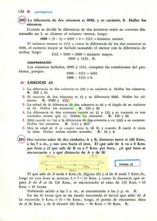 136 . AIIITliIIlT,CA
9 ~ dilerencia de dos númer(M: es 8888, y su cociente, D. Hallar b
nume.-oa.
Cuando se divide la diferencia de das números entre su cociente dis-
minuido en 1, se obtieue el n ílfllero menor, luego:
8888 ... (9 - 1) = 8888 + 8 = UU = número menor.
El número menor es ]J lt Y como la direrencia de los das mimeras es
8888, e l número mayor se hallará sumando el menor con la diferencia de
ambas, luego:
COM'loeACION
JIU +8888 = 9999 = nlimero
9999 y UU. R.
mayor.
Los n úmeras
blnna, porque:
hallados, 9999 Y UU, cumplen
9999 - UlI = 8888
9999 : 1111 = 9.
las condiciones del pro-
.. EJERCICIO 63
l . La diCen:nd.. .le d~ n úmeros es ]50 y ~u cociente 4. Hallar los nWner-Q5.
R. 200 Y 50.
1- El co(lC:!UC de dos números es 12 y su diferencia 8965. Hallar los nú'
meros. R. 9780 Y 815.
a. La mitad de la diferf'm:;ia de d<J5 números es 60 y ti duplo de su cociente
es 10. Hallar los nÚmerO$. R.]50 y 30.
'- La dj[ereneia de dos números excede en 15 a 125 y su cociente es tm
unidades menor <{ue ll. Hallar los números. R. lOO Y 20-
IS. 2fXlO excede en 7!!d a la diferencia de d()f'-números y en 1995 a su eociente.
Hallar 10$ nUlIluos. R. 1515 Y :303.
It H oy la edad de A n cuatro VC«5 la de 8, y cuando 8 nlleió A lenla
12 años. lI allar ambas edades aCLUale$. R. 16 Y 4.
@ Dos corr~ salen de dos eiudadei, A y B, dutantes enne si 160 Knu.,
a las 7 a. m., y van uno hada el otro. E.I quc sale dc A va a 8 Kms.
por hora y el que toale de B Yo! a 7 Kms. por hora. lA qul!: hora se
encontrarán y a qué distancia de A Y de B?
....~ _.....
flCWIlA JI
~ 1!00~ 9
El que 5ale de A anda 8 Kms.fh. (rigura 28) y el de n anda 7 Kms.fh.,
luego en una hura se acercan 8 + 7 = 15 Kms. y como la distancia que se-
para A de n es de 150 Kms., se encontrarán al cabo de 150 Kms.'" 15
Krru. = 10 horas.
H abiendo salido a las 7 a. m., se encontrarán a las 5 p. m. R.
En las 10 horas que se ha estado moviendo el mó'i! que 5alió de A
fu recorrido 8 Kms.)( l O= !:IO Kms.; luego, el punto de encuentrO dista
de A 80 Kms. y de lJ distani 150 Kms. - 80 Kms. = 70 Kms. R.
 