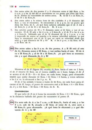 138 . ARITMETICA
••
7.
Dos autos salen de dOl puntos e y D distanles enue sJ 360 Km5- a hu
ti a. In. y a las 12 dd dla se encuentran en un puntO que dista 240 Kms.
de D. Hallar las velocidades de ambos autos. R. El de e a 30 Kms.{h.,
el de D a 60 Kms.¡h.
Dos autos salen a la misma hora de dos ciudades A y B distantes 320
Kms. y van al encuentro. Se encuentran a la 1 p. m. en un punto que
dista ]20 Kms. de A. eA qu~ hora salieron sabiendo que el de A iba a
30 KlllS.¡h. Y el de H a 00 Km5.¡h. R. 9 a. m.
Dos móvilcsJ>arten de M y N distantes enue 51 99 Kms. y van al en'
cuentro. El e M sale a las 6 a. m. a 6 Kms.¡h. y el de N a las 9 a. m.
a 3 Kms.¡h. Sabiendo que d de M descansa de 12 a 3 p. m. y a las
3 emprende de nuevo su marcha a la misma velocidad anterior, ¿a que
hora se encontrará con el de N que no varió su velocidad dade que
$alió y. a que distancia de M y N ? R. A las 8 p.m.; a 66 KIl16. de M
y 3.1 R..ms. de N.
8 Dos autos salen a las 9 a. m. de dos puntos, A y B (B está al este
de Al, distantt'li entre si 60 Kms.. y van amlxts hacia el este. El de A
va a 25 Km5-/ h. y el de B a U; Kms./h. ¿A qut hora se encontra·
rán y a qut distancia de A y 8?
•" ¡..
-
,
,
Mientras el de B (figura 30) recorre 15 Kms. hacia el este en ] hora,
d de A J(O)rre 25 KIl15. en el mismo sentido en 1 hora; luego, el de .A
se acerca al de B 25 - 15 = 10 Kms. en cada hora; luego. para alcanzarlo
tendrá que andar durame GO Km!. + 10 Kms. = 6 horas, y cOlno salieron
a las 9 a. m. lo alcanzará a las 3 p. m. R.
El de A ha andado 6 horas a razón de 25 Kms. en cada hora par~ al-
canzar al de B ; luego, el puntO de enCuenlro está a 25 Kms. x 6 = 150 Kllls.
de A y a ]50 Kms. - 60 Kmll. := 90 Kms. de n. R.
COMPaa-ACIOH
El (IUe slIlió de B en 6 horas ha recorrido ]5 Kms. x 6 = 90 Kms., que
es la distancia hallada del punto de enCuentro al pUnto B.
S Un auto sale de A a las 7 a. m., a 60 Kms./h., hacia el este, y a las
9 a. m. sale de B, situado a 30 Kms.. al oesle de A. otro autO a
90 Kms./ h. para alcanzarlo. ~A qué hora lo alcanurá y a qué dis-
lancia de A y de B?
L •
.'' "'): '~ , ,IGUItA JI
<
 