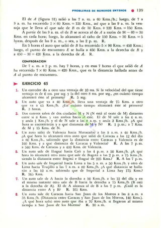 PRO.LEM.... DE NUMEROS ENTERDS • 139
El de A ((igura 3]) salió a las 1 a. m. a 60 Kms. fh.; luego, de 1 a
9 a. m. ha r«onido 2 X 60 Kms. = 120 KnlS., asl que a las 9 a. m. la vell'
laja que le lh~,'a al que sale de B es de 30 Kms. + 120 Kms. = 150 Kms.
A partir de las 9 a. m. el de B se acerca al de A a razón de 90 - 60 = 30
KII1S. en cada hora; luego, 10 alcanzará al cabo de 150 Kms. + 30 Klm. = S
hpras, después de las 9 a. m., o sea, a las 2 p. m. R.
En 5 horas el autO que salió de B ha r«orrido 5 x 90 Kms. = 450 KlllS.;
luego, el puma de enCUCOtro E se halla a 450 Kms. a la derecha de B y
a 450 - 30 = 420 Kms. a la der«ha de A. R.
COMPROIJt.CtON
De 1 a. 111. a 2 p. 111. hay 1 horas, y en esas 1 horas el que salió de A
ha recorrido 1 x 60 KnlS. = 420 Kms., que es la distancia hallada ames de
A al pumo de encuentro.
..,.
,.
3.
••
7.
l .
EJERCICIO 65
Un conedor da a otro una "emaja de 1011lS. Si la "e!ocidad del que tiene
ventaja ("5 de 6 ms. pOI" scg. Y la del OtTO 8 1Il$. por ~.• len cuánlO tiempo
alGlnzará tne al primerol R. 5 seg.
Un auto ~uc va a 40 KlIIs./h. lleva una emaJa de 1ü Kms. a Olro
,¡ue va a ti5 Kms./h. l~1I cuanto tiempo alcanlará este al primelo~
R. J hOlas.
Vos correos salen de dos ciudades M y N (N está al oeste de M) distantes
,-,ntre SI. g Kms. )' "an ambos hacia d este. El de 11 5-ll1e a las 6 a.lIl.
y anda 1 Km.l h. y el de N ~Ie a las 8 a. I¡l. y anda J Kms./h. lA qul':
hora se enconlTarán y a qué distancia de !I y N? R. 1 p. m.; a 7 Knu.
de M y 15 Klm. de N.
Un auto sali" de Valencoa hac.a !Iaracaibo a las 9 a. m. a 4U Kms./h.
lA qu~ hora lo alcanzará otro auto que sali6 de Caracas a las 12 del dia
a b() Km5.¡h., sall.eudo que la distanCia elllre Caraus y Valencia t:S de
160 Kms. y a lj,u¿ distanCia de <..aracas y Valencia? R. A las 1 p. m.
a 500 Kms. de Car<lcas y a 400 Kms. de Valencia.
Un auto sale de lltagué hacia CaJi a l a~ -4 p. m. a 00 K1Il5./h. lA qul':
hor-a lo alc¡,lI(ará ouo auto que sale de ~Ula a las 2 p. m. a 75 Km~./ h .
SIendo la distaucia eutre Bogotá e IlIagué de 2'lS Kms.? R. A las 7 p. m.
Un auto ~].., de Imperial hacia Lima a las 5 a. m. a 50 Kms./h. y otrO de
Lima h..cla T rujillo a la~ 7 a. m. a tlO Km~./h. lA '{ul': di.tauó.. se halla·
ran <1 la¡, 10 a. m. saLiendo que de llUp"rial a Lima hay 175 Kms.?
R. W;; Kms.
Un auto ~ale de A hacia la derecha a 00 Kms./ h. a las 12 del dla y en
el miM110 instante Otro !>lile de B hacia la derecha a 75 Km.s.Jh (B está
a la uerecha de A). El de A alcauta al de B a 1<15 1 p. m. lCual es la
diSLanCla entre A y m R. 10;; Km!.
Un ~uto sale de Caracas hacl<l San Juan de los Morros a las 8 a. m. a
3.') KIII5./h. (Distancia entre Caracas y San Jual1 de los Morros, 140 Kms.).
¿A qul': hora jo¡th¡) mm au to que iln a 70 Km!;.¡h. $i llegaron al IlliSlno
u'-'mpo a ~n Juan de lus t.lorros~ tl. lO a. m.
 