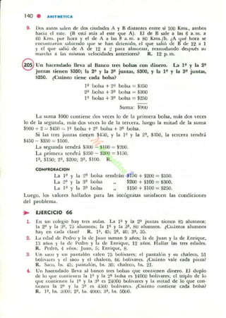 140 . ARITMITICA
8. 1M auu:1lI :;;tlen de dos ciudades A y B di$tantcs entre sí 100 Km$., ambo,
haci;:¡ el est~. (" C$tá más al CSlt ~Ut A). El de B salt a las 6 a. m. a
60 Km ~. 110" hon y el dt A a las 8 a. m. a 80 Kms./h. ¿A lJué hora le:
cncontrara n ¡,:¡bicndo (Jue loe han detenido, el ~ue sali6 de B de J2 a 1
y el que salio de A dt 12 a ¡! para ahlLonar, reanudando dopués su
mOtn.ha a las mismas velocidades anteriores? R. 12 p. ffi.
9 Un hacendado lIeya al Banco tres bolsas con dinero. La 1:¡' )' la 2:¡'
juntas lienen $350; la 2" )' la S' jUlltas, $SOO, )' la H )' la S' juntas,
~21W). ¿Cuánto tiene cada bolsa?
l':¡ oolsa + ~..I bolsa == $:150
~ 0015,1 + 3':¡ bolsa == $300
F' bolsa + 3~ bolsa = $200
Suma: $!JUU
Lt suma $900 fontielle (los v«es lo de la primera bolsa, más dos veces
lo de la u'gumla, m;s dos ve!.:C5 lo de 1.1 tert:t:ra. lu~o la lIlir.ad de la suma
$!JOU + 2 = $450 = I~ bolsa + t'! bolsa + a.:¡ bolsa.
Si las tres juntas tiencn $-J;-.o, y la 1:' y la 2':¡, $:I50, la tercera tendrá
$-150 - $350 = $100.
La segu nda tendrá $JOO - $100 = $:.'00.
La primen, u:l1Clrá $350 - $200 = $150.
¡.:¡, $150; ~" , $200; 3~ , $100. R .
COMPROBACION
U 1'.' Y 1, t':¡ oolsa tendrán $150 + $200 = $a50.
La t" ,l. 3' bolsa $200 + $100 = $300.
La 1" Y 1, 3'.' bolsa $150 + $100 = $200.
Luego, los va lores hallados para [as incógniw salisfacen las coediciones
del problema.
3.
EJERCICIO 66
En un cokgio hll.y (I'C$ aulas. I..:t I ~ Y la 2i' juntas tienen 8á alumnOl;
la 2'! y la :1", 75 alulllno...; la l~ y la 3i, !:IU alumnO$. ¿Cuánlos alumnos
hay en c-..da clase? R. l~, 45; 2', 40; 3', 3{j.
I..:t edau ue Peuro y la de luan suman 9 años; la ue Juan y la de Enrique.
1:1 ai1.>$ y la de 1',:<.Iro y a <.le Enrique, 12 años. Hallar las tra edada.
R. I>edro, 4 añu;; Juan, r,; Enrique, B.
Un ,.;1(0 y un raTltal6n ...alen 75 l.Jo!íyues; el pantalon y su chalteo, 51
bohvaleli y el saw y d chaleco, titi bolivares. ¿Cuanto vale cada pieza?
R.. Saco, ~. 4[,; pantalón, bs. ao; chalcr.u, bs. 21.
Un hacendado lleva al banw trcs bolsas <¡ue contienen dinero. El duplo
de lo '1111; cuntit:ncn la }' y la 2i' bolsa es 14000 boJivarcs; el triplo dc lo
(lile cOlllicncn 1.. I~ Y la 3f C$ 24000 bolivara y la "'liad de lo que con·
llenen la 2f y la 3~ es 4:W bol¡varc~. ¿Cuánto contiene cada bolsa1
R. I ~, bs. ::000: ~, ~. 41JOij: ;jf, bs. 5000.
 