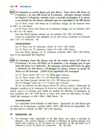 142 . ,t,RITMETIC,t,
@ un depósito se puede llenar por dos Ila-'CSo Una viene 160 litros en
5 minutos y la otra 180 litrO!i en 9 minutos. ¿Cuanto tiempo tardará
en llenarse el depósito, euando vado y cerrado el desagüe, si se abren
a UII tiempo las dos llaves. sabiendo que su capacidad C!l de 500 litroS?
La 1~ lIa"e viene ]50 litros en 5 minutos; luego, en un minuto "ier-
te 150 + 5 = 30 litros.
La 2:" Une vierte I SO litros en 9 minutos; luego, en un minuto vier-
te 180 + 9 = 2{1 litros.
Las dos lIa'cs juntas 'ienen en un minuto 30 +20 = 50 litros.
Como la capacidad del depósito es de 500 litros, tardarán en llenarlo
550 + 50 = 11 minutos. R.
COMPRa-ACION
La I ~ llave, en II minutos, 'iene ]J x 30 = 330 litros.
La ~ llave, en 11 minutos, viene JI x 2{1 = 220 litros.
Las dos llaves juntas, en 11 minutos, echarán 330 + 220 = 550 litrOli,
que es la capacidad del depósito.
S Un estanque tiene dos l!aves, una de las cuales vierte 117 litros en
9 minutos y la otra 112 litros en 8 minutos, y un desagüe por el que
salen 42 liU'(J8 en 6 milllll05. El estanque cantenia 500 litros de agua
y abriendo las dos llaves y el desagüe al mismo tiempo se acabó de
llenar en 48 minutO$. ¿Cuál es la capacidad del eslanqud
La H lIa"e viene 117 + 9 = 13 litros por minuto.
La 2:" Ha,'e viene 112 + 8 = 14 litros por minuto.
Las dos llaves juntas vierten 13 + 14 = 27 litros por minuto.
Por el desagüe s.alen 42 + 6 = 7 litros por mimllO.
Si en un minuto las dos llaves echan 27 litros y s.alcn 7 litros por el
desagüe, quedan en el estanque 20 litros en cada ffiinulO; luego, en 48 mi-
nutoS, que es el tiempo que tarda en acabar de llenarse el estanque, se
ha~ quedado 2{1 x 48 = 960 litTos, y como éste tenfa ya 500 litTO$, la capa-
cidad del estanque es r.oo + 960 = 1460 litros. R.
COMPROB.CION
La capacidad total hallada es 1460 litros.. Quitando los 500 litros que
ya había en el estallque, quedan 1460 - 500 = 960 litfOll de capacidad. Es-
tos 900 lilros se lIeuan en 960 + 20 = 48 minutos.
:. EJERCICIO 68
1. Un enanque cuya capacidad es de 300 litros e51:1. vado y cerrado 5U
deugue. t En cuánto tiempo se lIenaTá si abrimos al mismo tiempo tres
Ilava que "¡erlen, la 1", 36 litros en a minutos; la 2", 48 liuos en 6
mtnutos y la a", 15 litros en 3 minutos? R. 12 mino
 