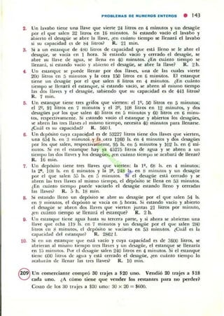 PROSLEMaS DI: NUM.EIIIOS fNTIIIIOS • 143
2. Un lav.abo tiene una llave que vierte 24 lilTC)$ en 4 minutos y un desagüe
por el que !;alcn 32 litrO$ en 16 minutO$. Si estando vado el lavabo y
aUlen o el desagüe se abre la llave, ¿en cuánto tiempo se llenará el lavabo
si su capacidad es de ts-l Iitros1 R. 21 min.
a Si a un estanque de 4l:!U litros de capacidad que está lleno se le abre el
desagüe, se vacia en I hora. Si cIta ndo vado y cerrado el desagüe, se
abre su Une de agua, se llena en 40 minut05. iEn CUantO tiempo se
lIenar.i, si estando yacio y allierto el desagüe, se abre la lIavd R. 2 h.
• . Vn esLanquc $e puede llenar por d05 llaves. una de las cuales vierte
2(l() litros en 5 minutos y la otra 150 lilr05 en 6 minutos. El estanque
tiene un dt.'sagüe por el que salen 8 lilr05 en 4 minulOS. lEn cuánlO
LienllKl se llenará el eslanc.¡ue, si. esta ndo vado, se a~ren al mismo li~mpo
135 d05 llaves y el desagüe, sabiendo que su capaCidad es de 441 hlrO&~
R. 7 mino
5. Un t'Stanque liene 1m ~rifO$ que vienen: el 1", 50 litros en 5 minutos;
el 29, 91 litros en 7 minutos y el 3Q, 108 ¡ilros en 12 minul.os, y dos
desagües por los que ulen 40 lnro& en 5 minutos y 60 litros en (j minu-
ta., rcspcctivameme. Si cstando vado d e~lanque y abiertos los desagües,
,o;( abren las tres lIa"a ¡ Imismo tiempo, nct:esita 40 lOinUIOS para llenarse.
iCual es su capacidad? R. 560 l.
a. Vn depósito cuya capacidad es de 53227 litros tiene dos llaves que vienen,
una 6.>4 Is. en 3 minUI05 y la otra 1260 Is. en 4 minutos y d05 desagües
por los que salen, respcctivanleme, 95 Is. en 5 minutOl y ]02 b. en 6 mi.
nutos. Si en el estanque hay ya 45275 litros de agua y se abren a un
tiempo lu dos llaves y 10$ desagüe.. len cuánto tiempo se acallara de: lIenar1
R. 16 mino
7. Un depósito tiene trts lIavts que vierten: la 11, 6B Is. en " minutm;
la 2'. 108 Is. en 6 minutQ!. y la 3', 248 Is.- en 8 minutos y un desagüe
por el que s.:tlen 5;) Is. en ;; minutos. Si el desagüe está cerrado y se
abren lab tres Uavts al mismo tiempo, el depósito se llena en 53 minutos.
¿En cuanto tiempo puede vaciarlo el desagüe estando lleno y cerradas
las lI av~~ R. 5 h. 18 mino
a. Si estando lleno un depósilo se abre su desagüe por el que ulcn 54 Is,
en ti minutos, el depósito se vacía en 5 horas. Si estando vado y abieno
el dcsagüe $e abren dQ!. lIa'cs que vien en juntas 21 litros por minuto,
lcn cuánto lJempo se llenar.!. el estanque? R. 2 h.
9. Vn cstalKJ.ue tiene agua hasta su tercera pane, y si ahora se abrieran una
llave que echa II!.! Is. en 7 minutO!> y un desagüe por el que s.:tlen 2BO
liuO!> en 8 minutos, el depósito se yaciaria en 53 minutos. lCuál ts la
cap.acidad del ebtanqUe? R. 2862 l.
ID, ~i en un cstanc.¡ue t¡ue e.tá yacio y cuya capacidad ts de 3600 litrO$, se
abl-ieran al mismo lieluro trcs llaves y un dt.'"!IiIgüe. el Clitanque se llenaría
en lá mimuOIi. Pur el duagiit: salen 240 litlO$ en 4 minutos. Si el Clilanque
liene (j(X) litros de agua y está cerrado el desagüe, len cuánto tiempo lo
acawr:in de llenar las tres lIaves1 R. 10 mino
Q UlI comerciante compró SO trajes a $20 uno. Velldió 20 lrajes .. $18
V cada uno. ¿A cómo tiene que vender los restantes JI"lTa no peroe,?
CostO dc los 30 lraj~ a $20 uno: 30 X al = $6()().
 