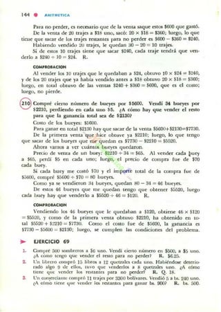 144 . AItITMCTICA
Para no perder, es nttesario que de la vcnta saque eslOS $600 que gastó.
De la vellla de 20 trajes a $18 uno, sacó: 20 x $18 = $360; luego. lo que
ticue que sacar de los trajes restantes para no perder es $600 - $360 = $240.
Habiendo 'endido 2U trajes, le quedan 30 - 20 = 10 trajes.
Si de estos 10 trajes tiene que sacar $240, cada traje tendrá que 'en'
derlo a $240 + JO = $24. R.
COMpaoeAclOH
Al 'ender los 10 trajes que le quedab.ln a $24, obtuvo 10 x $24 = $240,
Yde los 20 trajes que ya habia vendido ames a $]8 obtuvo 20 x $18 = $360:
luego, en tOtal obtuvo de las ventas $240 +$300 = $600, que es el costo;
luego, no pierde.
S Compré cierto número de bueyes por $5600. Velldi 3t bueyes por
$2210, perdielldo ell cada uno U. lA cómo hay que vender el resto
para que la ganancia total sea de $2130?
Costo de los bueyes: ~600.
Para ganar en total $2130 hay que sacar de la venta $5600+$2]30=$7730.
De la primera vema que hict! obtu't! ya $2210: luego, lo que tt!ngo
que sacar de los bUl"yes que me quedan es $1730 - $2210 = $5520.
Ahora ,'amos a ,'er l.:Uánt05 bueyes quedaron.
Precio de venta de un buey: $2"".210 + 34 = $65. Al vender cada ~uey
a $65, perdi $5 en cada uno; luego, el precio de compra fue de $70
cada buey.
Si cada buey me costó $7U y el impqrte tOtal de la compra fue de
$;;t;OO, compré $5000 + $70 = 80 bueyes.
Como ya se vendieron 34 bueyes, quedan 80 - 34 = 46 bueyes.
De estOS 46 bueyes que IIlC quedan tengo que obtener $5520, luego
cada bu.ey hay que venderlo a $5520 + 46 = $12U. R.
COMPROIACIOH
Vendiendo los 46 bueyes que lc qut:daban a $120, obtiene 46 x $120
= $5520, Y como de la primera venta obtuvo $2210, ha obtenido en to-
tal $5520 + $:!210 = $7730. Corno el COSto (ue de $5600, la gana ncia es
$7730 - $5600 = $2130; luego, se cumplen las condiciones del problema.
~ EJfRCICIO 69
l . Compre 500 sombreros a $6 uno. Vendí cierlo nllmero en $500, a $5 uno.
¿A cómo lengo que vender el rCillO pan no perder? R. $6.25.
2. Un librel"O compró 15 libros a 12 queuale5 cada UIlO. Ha]¡iéndO$( deterio-
rado algo 9 ole ellos, llI'O que "cnderlos a 8 quetlalCil uno. lA cómo
liene: c¡uc "cnder los ralamCI para no pcruer9 R. Q. 18.
S. UII con!er~ame compró IJ trajes por 3300 bolívarcs. Vendió 5 a Us. 240 uno.
lA cOrno llene que 'cnder los I·CSlanh."$ para ganar 1>$. 9001 R. b,. 500.
 