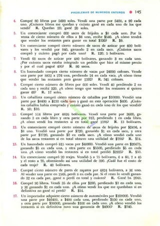 PR08LlEMAS OE NI,IMIEROS ENTIfIIOS • 145
"- Comprf 80 Jibr05 por 5600 501es. Vendi una pane por 5400, a 90 cada
uno. eCuántos libros me ljucdan )' cuánto gané en cada uno de los que
vendí? R. Quedan 20; gané 20 501es.
6. Un comerciante compró 600 ~CO$ de rrijola a SS cada uno. ror la
vcnlil de cieno numero de dIos a $6 uno, recibe $á40. ¿A cómo lCndrl..
que vender los restantes para ganar en total $33m R. $9.
6- Un comerciante compró cierto numero de sacos de :nUc.ar por 600 boll-
vares y los vendió por 840, ganando 2 en cada saco. ¿Cuánt05 1aC05
comprÓ y cuamo pagó por cada uno? R. 120; 5 bollvarrs.
1 Vendi 60 sacos de azucar por 480 bolhares, gananclo 3 en cada uno.
lPor cuántos sacos estaba integrado un pedido que hice al mismo precio
y por el cual paguf 400? R. 80 sacot..
8. Un hacendado compra cierto numero de vacas por 24000 colones. Vende
una parte por 8832 a 276 una. perdiendo 24 en cada vaca. lA cómo tiene
que vender las restantes para ganar 13921 R. 345 colones.
9. Compré cierto número de libros por 600 501es. VendJ 40 perdiendo 2 en
cada uno y r«ibl 320. eA cómo tengo ljue vender los restantes si quiero
ganar 601 R. 17 5Oks.
10. Un uballista compró cierlO nUfiCro de caballos por $10000. Vendió una
parte por $8400 a $210 cada uno y ganó en esta operación $400. ¿Cuán-
105 caballos habia comprado y ruánlo ganó en cada uno de los que vendióil
R. 50; $]0.
11. Comprt 514 libros por 4626 boIlvares. Vendí una parte por 3600. ga-
nando 3 en cada libro y otra parte por 9]2. perdiendo 1 en cada libro.
lA cómo vendí los restantes si en total gant 1186? R. 13 bollvares.
12. Un comerciante compró cierto número de sacos de frijoles por $2496, a
SS uno. Vendió una parte por $720. ganando $1 en cada saco. y otra
parte por S172O, ganando S2 en cada saco. lA CÓmo vendió cada uno
de los sacos reslantes si en tOt.a1 obtuvo una utilidad de S784? R. S]4.
13. Un hacendado compró 815 vacas por $48900. Vendió una parte en S20475,
ganando $5 en cada una, y otra parte en 15500, perdiendo $5 en cada
una. lA cómo vendió las restantes si en total perdió S2925? R. .$.'",0.
1"- Un comerciante compró 20 uajes. Vendió 5 a 75 bolivares, 6 a 60. 7 a 45
y el Tnto a 70, obteniendo ui una utilidad de 390. ~Cuál fue el COSIO de
cada traje? R. 40 bolivarcs.
15. Comprt cien o numero de pares de zapatos por 4824 bolívares, a 36 uno.
Al vender una parte en 1568, pcrdl 8 en cada par. Si el rOtO lo vendi ganan-
do 32 en cada par. ¿gane o perdí en total y cuánto? R. Cané bs.. 20-48.
le. Comprf 90 libros.. Vendi 35 de ellos por 1280. perdiendo 13 en cada uno.
y 30 ganando $] en cada uno. lA cómo vendl los. que me quedaban si en
definitiva no gane ni perdi? R. 114.
17_ Un importador adquiere cierto númt:ro de automóviles por 1108000. Vendió
una paltc por $46400. a $400 cada uno. perdiendo $100 en cada uno,
y otra parte por $36000, ganando S]OO en cada uno. l A cómo ...·endió los.
restantes si en definitiva tuvo una ganancia de $40001 R. S74O.
 