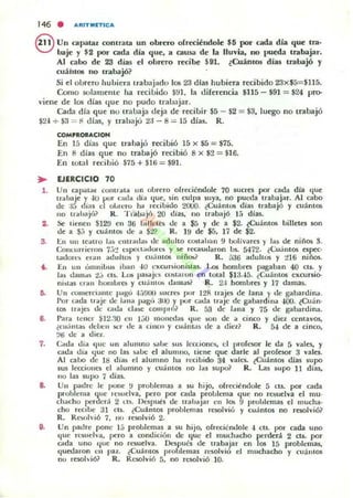 146 . ARITMITICA
8 Un capataz contrata un obrero ofreciéndole $5 por t::ada dla que 1m·
baje y $2 por cada día que, a causa de la lluvia, no pueda {mbajar.
Al caoo de 23 días el obrero recilJe $91. lCuánlos días uabajó )'
cuáht08 no (mbajó?
Si el obrero hu hiera lrabajado 105 23 d ías hubiera recibido 23x$5=$1l5.
Como solameme ha recibido $!ll. la diferencia $115 - $91 = $24 pro-
viene de los días 'lue n o pudo tralJ:jar.
Cada día que no tralJaja deja de re<:ibir $5 - $2 = $3, luego no trabajó
$24. + $3 = Il días. y trabaju 2J - 8 = 15 días. R.
..,.
••
s.
7.
9.
COMPROIJt.CIOH
En 15 días que lrahajó recilJió 15 x $5 = $75.
En 8 días que no trabajó recibió 8 x $2 = $16.
En toLl l recibió $75 + $l li = $91.
EJERCICIO 70
Un capalM COlUrala un obrero ofrecicndole 70 sucres por cada dia que
trahaje y .JO por (";1(1" tlil' tlue. sin culpa suya, no put."<.Ia Irabajar. Al cabo
dc :I!i dias el ol,l"I.:ru ha I"ecibido 2CUO. iCu;'intos días trabajó y cu;ntOli
110 U"ahajli? R . TI1l./JajÓ 20 (lí~s, ItO trabajó 15 dias.
Se tienen SI2'J e n 36 billetes de a $5 y de a $2. lCuantos billetes son
de a 5:; y cu;'inlO/; de a 52? R. 1!f de $5, 17 dC': $2.
En 1111 tCaHO l a~ l:ntradas tic adulto cQ5Uh:m 9 bolívares y la~ de niños .!l.
Concurricmn 7.-,:! c~peLt"do" L~ y ~ ruauililron bs. 5472. ¿CU¡nt05 cspC':C'
laliort.",; e,a" aliullos y CU'IIIO$ niños~ R. 536 adultO$ y ~1 6 niños.
En UII olllniIJu) ib,m -IU elOlcun¡ioniu¡¡s. Los homlJl'cs pagaIJan 40 ClS. y
¡as dallla~ t.i CIS. Lo!. pnajes CO!ot,u'on en tot:al $13.45. ¿Cuantos elOlctJrsio-
ni~tas era l! homLrC$ y cualllO'o liamas? R . 2:{ homLrC':s y 17 damas.
Un co'llerdamc I"'go 4'-)!IU(I " 'CTb por 12R trajes de lana y de gabardina.
I'or cada t,-;,o;c de !:olla pag•• anu ypor calia traJc de gaba rdilla 0100. lCuan·
tos t1'ajes de cada da~ comp..."? R. 5.1 dc /alla y 75 de gabardina.
Para tcner $. 1 2 . ~ en 1.)0 1Il0l1Ct.1as tlue son dc a cinco y diez I.l!fllaV05.
¿cu .í"ta~ ddx'l) iil:r de a cinc.. y cuántas tic a diez? R. 5-1 de a cinco.
~ti de a dicl.
o.da tlia que un alumno :.ahe sus Icreíonc" el proksor le da 5 vales, y
cada tlia que 110 las !i<lLc el alumllo, tielle que darle al profesor 3 vaks.
Al cabo de 18 dias el alumno ha rcriIJido 34 vales. lCu;'int05 dias supo
sus lca:iones el alumno y cuám05 no las supo? R. Las supo 11 días.
no las supo 7 días.
Un padre le pone !.I problemas a su hijo. ohccitndole 5 CIS. pDI" cada
prohlema qLlc le~ueJva, pero por cada problema que no resuelva el muo
chacho pcrdcr.í 2 t.Ui. Dcsputs de t1-ahaJar en los 9 prol,Jemas el mucha·
cho rec,be 31 Cts. ¿Cu;'intos pmblemas resolvió y CU,ínt05 no resolvió?
R. Rt....,lvió 7, IK' resolvió 2.
Un padre pone 15 prolJlemas a 5U hijo. ofreciénúoh: "' CIS. por cada uno
que rcsuelva, pero a condición de que el mudladlO perderá 2 cts. por
cada uno que no resuelva. Dt.'Spués de trabajar en Jos 15 problemas,
quedaron cn paz. ¿CUálll05 problemas ,·t.'Solvi" el muchacho y fuá,IOS
no resolvió? R. Resolvió 5, no resolvió 10.
 