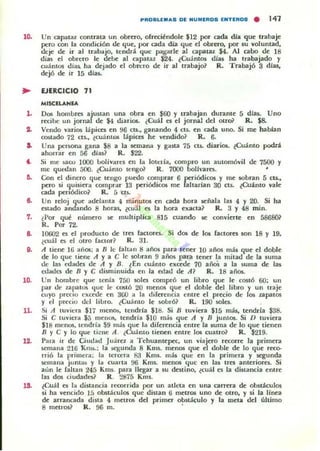 ..ROIIILEM.... DE NUMERO. ENTEROS . 141
10. Un capatal cOfltrata un obrero, ofreciéndole $12 por cada dia que trabaje
pero con la condición lk <jue, por cada dJa <jue c:I obrero, por su voluntad,
deje de ir al trabajo, tendrá <ju<: pagarle al capatal $4. AJ cabo lk ]8
dia$ el obrero le debe al capataz $24. ¿CuantOS dia$ ha trabajado y
cuántos dias. ha dejado el obrero de ir al trabajo~ R. Trabajó 3 dJas,
de-:jó de-: ir 15 dJas.
.. EJERCICIO 71
,.
..
..
7.
'o.
ll.
,a.
MISCELANlA
OC)!; hombres ajustan una obra en $60 y trabajan dU11lnte 5 d [as. UnO
recibe un jor-nal de $4 diarios. ¿Cuál es el jornal dd Olroil R. $8-
Vendo varios lapices en 96 CU., ganando 4 ClS. en cada uno. Si me hablan
costlldo 72 CU., tCUam06 lápices he vendido? R. 6.
Una p<:rsona gana $8 a la semarut y gasta 75 cu. diarios. ¿Cuánto podri
ahorrar en 56 dJas? R. $22.
Si me !>aro HIOO bolívares en la 100ella, compro un automóvil de 7500 y
me quedan 500. lCuánto tengo? R. 7000 bolh'ares. •
Con el dinero que tengo puedo comprar 6 periódicos y me $Obran 5 cu.,
pero si quisier.. comprar 13 pcriódicos me faharlan 30 cu. ¿Cuánto vale
cada perlódico~ R.:; cu..
Un reloj que adelanta 4 minutos en cada hora señala In 4 y 20. Si ha
estado andando 8 hOI"35, ¿cual es la hon exacta? R. 3 Y 48 min.
¿Por qué nÚlllcro se multiplica 815 ctlando se conviene en á86SO~
R. Por 72.
10t.i02 es el producto de tres factores. Si dos de los factom $On 18 y 19,
¿cuál es el otro faCtor? R. 31..
A tiene U; años: a D le (a[tan 8 años para tener l O años más que el doble
de lo que tiene A yaC le sobran 9 años para tener la mitad de la suma
de las edades de A Y B. lEn cuánto exttde 70 añoS a [a ~uma de las
cc.ladcs de D Y e disminuida en la et.Iad de A? R. 18 años.
Un hombre <jue tenía 700 soles comp'·ó un libro <jue le costÓ 60: un
par de zapatos <jue le costó 20 menos <jue el doble del libro y un traje
cllyo ¡necIo excede en 360 a la diferencia emre el precio de los zapatO!;
y el precio del libro.. ¿Cuámo le sainÓ? R. 190 soles.
Si A tuviera $17 llIerl(h, tendrla $18.. Si D tuvien $]5 más, tendrla $38..
Si e tuviera $:; menm, tendria $10 m:is ~ue A y D juntos. Si D tuviera
$18 menos, tendría $9 más que la diferencia emre la 5urna de lo <jue tienen
n y e y lo que ti~ lIe A . ¿Cuá mo tienen entre los cuatro? R.. $219.
Para ir de Ciudad Juárel a Tehuantepcc, un viajero recorre la primera
semana 216 KllI~.: [a !il.llunda 8 KU5.. menos que c:l doble de lo que reco-
rrió la prImera: la terocra R3 Kms. Ill Ú que en la primen y segunda
semana jum;l~ y la cuarta fI6 Kms.. menos Ilue en las tres anteriores.. Si
aún le Caltan 245 Kms. pan llegar a su destino, ¿cuál es la distancia entre
las d05 ciudades? R . 2875 Km!..
¿Cuál es la distancia recorrida por un at(:u en una calTCJa de obstáculos
si ha vencido Ir. obn ácul05 <juc distan 6 mctTOli uno de Olro, y si la línea
de arrancada dista 4 metros del primer obstáculo y la meta del último
8 metros? R .. 96 m.. .
 