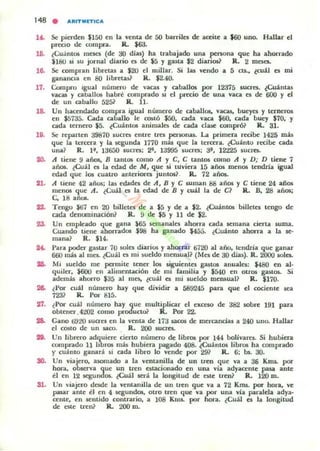 148 . ARITMITIC A
1~ Se pierden $150 en la venta de 50 barrilea de aceite a $60 uno. Hallar el
precio de compra. R.. $63.
16. ¿Cuántos meses (de 30 dial;) ha trabajado una persona que ha ahorrado
$180 si su jornal diario es de $5 y gasta $2 diarios? R. 2 mesa.
16. Se compran libreta5 a $20 el millar. Si las vendo a 5 c:ts.. ¿cuál es mi
gananc.a tI! 80 libretas? R. $2.40.
17. Compro igual numero de vacas y caballos por 12375 suuo. ¿Cuántas
vacas y caballos habré comprado w el pn:c:io de una vaca el de 600 y el
de un caballo 5251 R. 11.
18- Un hacendado compi'a igual número de caballos, vacas, bueyes y terneros
en J!;135. Cada caballo le COSIÓ $50. cada vaca $60. cada buey $70, y
cada ternero $5. ¿Cuántos animales de cada clase compró? R. 31.
19. Se reparten 39810 $ucres entre tres personas. La primera recibe 1425 mil
que la I.trcera. y la 5l:gunda 1770 más que la tercera. ¿Cuánto recibe cada
una? R. 1". 13650 $ucres: 2". 13995 sucn:5: 31', 12225 lUcra.
20. A tiene 9 años, B tantos como A y C, C tantos romo A y D; D tiene 7
años. ¿Cuál es la edad de M, que si tUviera 15 año¡ menos tendría igual
edad que los cuauo anteriores jumos? R.. 72 años.
21. A tiem: 42 an~: las edades de A, B Y C suman 88 años y C tiene 24 añ05
menos que A. ¿Cuál ea la edad de B y cuál la de C? R.. B, 28 años;
C. 18 anos.
~ Tengo $67 en :ro billetes de a $5 y de a $2. ¿CuánlO6 billetes tengo de
cada denooünación? R. 9 de $5 y 11 de $2.
...
...
2'/.
...
...
"'.
51.
Un empleado que rna )65 &emanalel ahorra cada .emana cierta SUIDa.
Cuando tiene ahorradOl $98 ha ganado $455. ¿Cuánto ahorra a la se-
mana? R. $14.
Para poder gastar 70 soles diarios y ahorrar ti720 al año. tendría que ganar
660 lIIás al 1110. ¿Cuál el mi )ueldo meruual? (Mo de 30 dias). R. 2000 sola.
Mi sueldo me permite tener 101 siguientes gast05 anuales: $480 en al·
quiler. $tiOO en alimentaci6n de mi familia y $540 en otros gaslos. Si
además ahorro $35 al me5t ¿cuál es mi sueldo meruual? R. $170.
¿Por cuál numero hay que dividir a 589245 para que d axienle .ea
723? R. Por 815.
¿Por cuál número hay que multiplicar el exCe&O de 382 $Obre 191 para
obtener.4202 como producto? R. Por 22-
Cano 6920 lucrel en la venta de 113 ....COI de mercancías a 240 uno. Hallar
el COSIO de un $aro. R. 200 sucres.
Un librero adquiere cierto número de libros por 144 bolivare~ Si hubiera
comprado 11 líbros más hubiera pagado 408. ¿Cuántos libros ha comprado
y cuánto gallar.! ,¡ cada libro lo vende por 29? R. 6: bs. 30.
Un viajero. uomado a la ventanilla de un uen que va a 36 KlI1$. por
hora. oblCTVa que un tren estacionado en una vla adyacente pas.a ante
él en 12 seguoo(». ¿Cuál .erá la longitud de t$le tren? R. 120 m.
Un viajero desde la venlanilla de un tren que va a 72 Knu. por bon., ve
pasar ante él en 4 segundos. otro tren que va por una vla paralela adya.
cente. en &enlido contrario, a 108 KI(~ por hora. ¿Cuál es la longitud
de este tren? R. 200 m.
 
