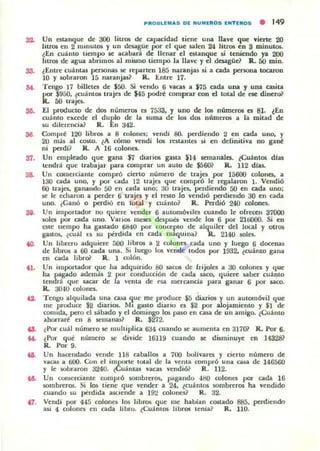 so.
so
37.
3&
so.
<O.
......
...
PIIIO.LUI..,5 OE NUMflll05 ENTEIIIOS • 149
Un c:st.anque de 300 liuos de Cilpacidad tiene una llave que ...iene 20
litros en 2 minuto¡ y un desagile por el que salen 24 litros en 3 minutos.
~En cu;ínto tiempo le aOlbar.i. de llenar el estanque ¡j terucndo ya 200
litros de agua abrimos al mismo tiempo la llave yel desagüe? R.. 50 mino
¿Enue cuántas penonas it n:paru:n 185 nouanjas &i a Cilda penona tocaron
10 y IObral"()f 15 naranjas? R.. Entre 17.
Tengo 17 billeteli de $50. Si vendo 6 vacas a $75 cada una y una casita
por $950. ~cuánt06 trajes de $45 podzt comprar con el total de ele dinero?
R.. 50 uajo.
El producto de dos numeros ca 7Sa3. y uno de los númel"Ol C:Ii 81. lEn
cuánto excede el dUflo de la suma de los dos números a la mitad de
su dilel'encia? R. n 342.
Compl"é 120 lib~ a 8 «llonea; vendi 80. perdiendo 2 en cada uno. y
20 má.s d temo. ~A cómo vendí 101 n:stalllo si en definitiva no gané
ni perdl? R. A 16 colonef.
Un empleado que g¡¡na $7 diarios gasta il4 itmanalC:li. ~CuántOl dias
tendrá que trabajar para comprar un OlUto de $5601 R. 112 dJu.
UIl comerciante compró cierto numel'O de traje, por 15600 colones, a
130 Cilda uno, y por u.da 12 traje.'I que compró le regalaron }. Vendió
60 trajes, ganando 50 en ada uno; al) trajo, perdiendo 50 en cada uno;
se le edlaron a perder 6 uajea y el rCSl.o lo vendió perdiendo 30 en c.ada
uno. ¿Canó o perdió en tot¡d y cu;ínto? R. Perdió 240 co!onei.
Un importador no quiere vender 6 automóviles cuando le olrc«n 37000
sola por cadOl uno. Vari05 mC$Cl después vende la. 6 por 21tiOOO. Si en
Qte tiempo hOl ga"ado 6840 por concepto de alquiler del loc;al Y otrol
gOl"05. ¿cuál c:s su pt'rdidOl en cada máquini:l? lL 2140 IOles.
Un librero Oldquien: 500 libros 01 2 colones eadOl uno y luego 6 docenas
de libros a 60 cadOl unOl, Si luego los vel'lCk lodos por 1932. ¿cuámo gOlna
en cada libroi' R . 1 colón.
Un import.ador que hOl Oldquirido 80 saCOli de Irijolo a 30 colones y que
ha pilgado además 2 por conducción de cada saco. quien: 50lber cuáJ1to
lendr.l que s.aCilr de 1" ve1liia de {'Sil merCilnci" par" g"nar 6 por ..aeo.
R. 30m colone5.
Tengo OllquilOlda una ca.s<l ~ue me produce ¡s diarios y un automó'il que
me produce $2 diarios. M, gasto diario es $2 por alojamiento y $1 de
conllda. pero el dbado y el domingo los piI)O en COl5Ol de un Olmigo. ¿Cuánto
ahorraré en 8 itmanas? R. $272.
~POI" cuál numero it multiplica 634 cUOlndo.le Olumenta en 31701 R. Por 6.
¿Por que numero se divide 16119 cuando $e dillminuye en 14328?
R. Por 9.
Un hacendado vende lIS cahalla. 01 700 boli'OlTCI Y cieno numero de
v"cas 01 tiOO. Con el importe 10UI1 de J" venta complÓ UnOl cas.a de 146560
y le M>braron 3240. o!CU;íllllas vacas vendió? R. 112.
Un comercianle oompró sombreros. pilgando 400 oolones por cadOl 16
sombrer05. Si los tiene que vender a 24. (cuántos sombreros ha vendido
cuando su pt'rdidOl asdende 01 192 colones? R. 32.
Vendi por 445 coloneli 10$ libros que me habiOln costado 885. perdiendo
asi 4 colollCl en cada libro. tCuámos libros l en iOl ~ R. 110.
 