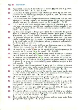 150 . "IIIT"'fTIC"
...
...
os.
DO.
...
07.
...
oo.
61.
Repanl $87 elltre A y B de modo que A recibió $11 más que B. ~Cuánto
le tocó a cada uno? R. A, $49: B, $38.
Un hombre da 6210 queualel y 103 caballos que valen Q. 54 cada uno,
... C".Imbio de un terreno que compra a Q. 654 el áru. (Cuántas área,
tiene el terreno? R. 18.
Con el <.linero que tcnia compré d eno número de cuadcrnOll a 16 cta. Y me
5Obnll"on ~1. Si n.t.la cuat.lcrno me hulliera costado 20 as. no me hubiera
MJbrat.lo m;i¡ q uc $l. (CuántOli cuao.lem05 he comprado? R. 50.
Con el dincro ,!UC tenía comfln~ deno número de entradas a 13 ClJ.
a.da una y lUe .wbn.ron t! 1'15.. Si cada entrada me hubiera costado 19 cu.
me hubieran raltado 16 en. ¿Cuántas e ntradas compre y cuánLO dinero
tenia? R. 4. $O.6(}.
Un haccndado compró W bucy<5 por $12800. En manll':nerlos ha ga5tada
$600. Si se mueren H llUey(;S y c:I resto 1011 'ende a $300. <!gana o pierde
y cuámo en cada out)' de 1011 (lue quedaron? R. Gana $28 e.n cada uno.
Un ganadero com pra 40 caballOli a 100 quetlales cada uno y por cada
10 que compra rccilx: unu de n:galo. En mantenerlos ha gastat.lo Q. 600.
Si los ,'ende todo,¡ por Q. ·1248. (galla o pierde )' cuámo en cada caballo?
R. Pierc.lc Q. 8 en cada uno.
A,lI¡uiero t.ilI librO!>.. Al vender 30 libnlli por 660 ¡ucres gano 6 por libro.
¿Cuanto me WIotaroh 10li üu lib(Q$? R. 960 50.0"<5.
lA cómo he de vender lo q ue me ha amado 6aOO quel1.ales para que la
lr-mancia Ka la tCI'ITI'a parte del costo} R. Q. 8400.
<':uant.lo ,'e udo una cau gano 6300 colollcs. lo. que representa la lerecra
parle de lo que me COMó. ¿En cuá mo vendi la ca:.a} R. 25200 colona.
Un hombre compró peri6dicOll a 8 por 24 ell. )' lO!> ''endió a 9 por 45 cu.•
8"nando asi 62 ct5. ¿(;uámO!> librOli a $6 cada uno puede comprar con el
produuo de la V(·nta dI" t.llllOS C"".Iballos (omo periódicos compró a $18
cada caball& R. 93.
Un haccndado compró cierto numero de vacas por 1785 halboal. Si hubiera
comprado 7 vacas más )' cada una de (-Mas le hubiera (Q,lado 10 menos,
habría pagado pOI" to."la~ 2450. ¿(;uántal vaca~ eompról R. 17.
~, vendo a 80 b<tlboill carJa uno de 1011 cahallos que tcngo. pierdo 600.
)' si los vendo a (ji) bal~, pierdo 1500. ¿CU:! nt05 caballos tengo y
cuanto lile OO$IÓ ada uno? R. 60; 90 balboal.
(A cómo tengo que vender 101 libros que he ·comprado a $6 potra ganar
en 15 librOli el precio de compra de 5 libros? IL A $8.
Un agente recibe CIerto número de c:uadern05 para vender a 5"CU. 51" le
c«ropean 15 euadcrnOli, )' "endiendo 1011 restantes a 8 cu. cada uno, no
tuvo perdida. ¿(;uáIllO!> cuadernos le [ueron entregado$? R. 40.
Cuando vendo una c:aii3 por 12600 balboa!. gano el doole del C05to más
WO. (Cuánto me u~tÓ la ca!>él? R. 4000 balboas.
Un capatal. olrece a un obrero on sueldo otnual de $1!Xl )' un caballo.
Al ~-abo de tl mcloCS el obrero CIi dcspedido, recibiendo $110 y el caballo.
¿<.:uál era el valor del caballo? K. $50.
Si en cada caja de lápice; C"".Ibe una docena. (cuántas Cljil.$ harán falta
para ¡;uaniar 108 l;ipiccs? R. 9 cajas.
 