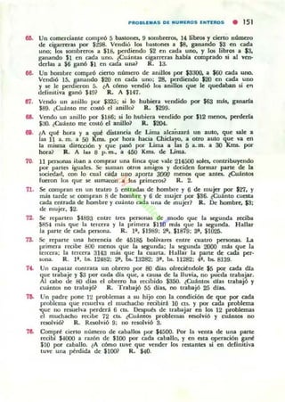 ...
...
0'1.
...
...
70.
71.
72.
73.
".
7&
PIIIO.U.AS DE NUMEIIIOS ENTEIIIOS • 151
Un comerciante compró 5 banones. 9 $OlIlbrerO&, 14 libros y cierto número
de cigarreras por $298. Vendió los butono: a $8. ganando $3 en cada
uno; los sombrerO$ a $18. perdiendo $2 en cada uno. y los libros a $3.
ganando $1 en cada uno. ~Cu:i.mas cigarreru habla comprado si al ven-
derlas a $6 ganó $1 en cada una~ R. 13.
Un hombre compro cierto número de anillos por $3300. a $60 cada uno.
Vendió 15, pnando $20 en cada uno; 28, f':rdiendo $20 en cada uno
y K le: penheron 5. ~A cómo vendió los amllos que le quedaban si er¡
definitiva ganó $-Hl? R. A $147.
Vendo un anillo por $:J25; si lo hubiera vendido por $63 mis, ganarla
$89. (Cuánto me costó el anillo? R. $299.
Vendo un anillo por $186; s.i lo hubien. vendido por $12 menos. perderla
$JO. lCuámo me costó el anillo? R. $204.
¿A qut hora y a que distancia de üma alcañzará un aUlO, que sale a
las 11 a. m. a 50 KIT$. por hon. hacia Chielayo. a 01f0 auto que va en
la mUma dirc:cción y que r-só por Lima a las 5 a. m. a 30 Xms. por
hon.? R. A las 8 p. m~ a 450 Knu. de Lima.
11 personas iban a comprar una finca que vale 214500 sol-cs. contribuyendo
por r-rtes iguales. Se suman otros amigo¡ y deciden r(lf"mar parte de la
sociedad. con lo cual ad.a UlIO aporta 3000 menos que anta. iCuántos
fueron los que K sumaro·n a I(JI primeros? R. 2.
Se compn.n en un teatro 5 entn.du de hombre y 6 de mujer por $27. y
más tarde K compran 8 de hombre y 6 de: mujer por $36. ¿Cuánto cuesta
cada entrada de hombre: y cu;,;mo cada una de mujer? R. De hombre, .$3;
de mujer, $2.
Se: rer-rte:n $-1893 entre U"c:5 pc:nonas de modo que la segunda reciba
$8,';-4 mas que la tercera y la primera $110 mis que la segunda. Hallar
la parle de cada penona. R. 1'. $1989; 2', $1879; 3'. $1025.
Se reparte una herencia de 45185 bolivilrCl enln': cuatro personas. La
primera recibe 800 menos que la Kgunda; la segunda 2000 mis que la
l.ercera; la lercera 3143 m:i.s que la cualU. Hallar la parte de cada per-
wna. R. 1'. bs. 12482: 2'. bs. '13282; 3', bs. 11282; 4', b&. 8139.
Un capataz COntrata un obrero por 80 díu olrecitndole $5 Plt: cada d1a
que ln.baje y $:.l por cada dla que. a causa de la lluvia, no pueda tro.bajar.
Al cabo de HO dlas el obrero ha recibido $350. ¿Cuántos dlas trabajó y
cuánlos no trabajó? R. Trabajó 55 días, no trabajó 25 di_
Un r-dre pone ] 2 problemas a su hijo 00ll la condíción de que por cada
problema que rauelva el muchacho recibirli 10 cu. y por cada problema
-que no rewelva r.c:rded 6 cta. Después de ln.bajar en los 12 problcmu
el muchacho I"CCIIx 72 el&. ¿Cuántos problc:mas resolvió y cuámos no
raohió? R. Resolvió 9; no I"C1Olvió 3.
Comprt cierto número de caballos por $4500. Por la venIa de una parle
rc:cibl $MlOO a ra.zÓn de $100 por cada caballo. y en C5ta operación sant
$10 por caballo. ¿A córuo Luve que vender 105 ratanteJ si en ddinlliva
LUve una ptrdida de $lOO? R. $4(1.
 