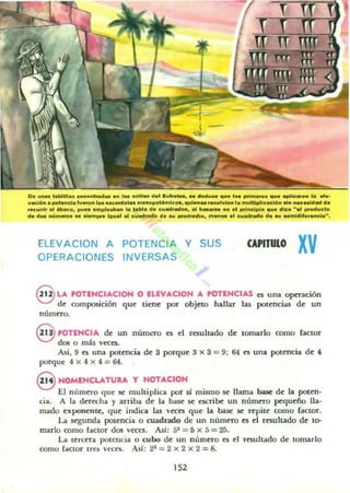 D ....... toobllll....".,0....&<1_ ." 1_ oflU... d .. ',,""te..... d .....c. q ... lo. poi........ 11". apll...o" la ....
vació.... pol...da lu...... loa au_ot.....aMpOl4",lco•• q.,¡..... r.aol......" la muhlpllc.c:ló....... ..-c..ldad da
rK...... al Abaco............"'••b...... labia d. cuoodrad_... b _ ....1 prlndplo que dic. ".1 producto
d. dot. ..O",...... Mm",. ¡.g...1 al cuadrado d .... ",o,,",dlo. m ...... 01 c..adrOldo d, .....mldll...ncia·'.
ELEVACION A
OPERACIONES
POTENCIA Y SUS
INVERSAS
CAPITULO
xv
S u. POTENCIACION O EUVACION A POTENCIAS es una operación
d~ composición qu~ tiene por objeto hallar las pot~ncias de un
número.
8 POTENCIA de un númd"O es el resultado de tomarlo como factor
dos o mú veces.
Así. 9 a una potencia de 3 porque 3 x 3 = 9; 64 es una potencia de 4
porquc 4 x 4 x 4 = 64.
8 NOMENCU.TU..... y NOTACIOH
El número que 5C multiplica por si mismo 5C llama base de la poten·
cia. A la dcrecha y arriba de la base se escrib(: un número pequcño lla·
mado exponCnle, que india las veces que la base se repitc como factor.
u ~unda pOlencia o cuadrado de un núm~ro es el resultado de t~
marlo romo factor dos veccs. As!: 52 = 5 x 5 = 25.
u terc~ra potencia o cubo de un número es el resultado de tomarlo
como (aCtor tra vccn. Así: 21 = 2 x 2 x 2 = 8.
152
 
