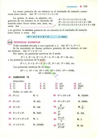POTlNC.AS • 153
La cuarta potencia de un numero es el resultado d~ tomarlo cuatro
veces romo [actor. AsI: 3' = 3 x 3 x 3 x 3 = SI.
La quinta. la sexta. la séptima, etc.,
polencia de un número es el resultado de
tomarlo como [aclOr cinro, seis, siete, etc.,
veces. AsI: /
~ = 2x2x2x2x2=32
~ = 3x3x3x3x3x3 = 7$
21=2x2x2x2 x2x2x 2=1~
y en genaal, la enésima potencia de un número es col resultado de tonurlo
romo factor n veccs. Asi:
A· = A x A x A x A ... . .... n veccs.
§ POTENCIAS SUCESIVAS
Tooa cantidad C'levada a cero equivale a 1. Asi: 2"1 = 1, 5° = 1.
Se ha com/cnido en llamar primen potencia de un númcofO al mis·
mo nÚmcoro. AsI: 31 = 3, l)l = 5.
Por tanto, las potconcias Mlc~ivas dco 2 IC'rán:
2"=1, 2' = 2.2'=4,2' =8, 2'=16, 2~=32, COte.,
y las potencias sucesivas dco S IC'rán :
•
••~
S.
...
17.
18·
lO.
20-
21.
JO = I, 3'=3. 3' = 9, 3' = 27, S' =SI. SS = 243, cote.
Las potconcias sucesivas dco 10 5C'rán:
10'" = 1, !O' = 10. ll)l = lOO, 11)' = 1000, I~ = 10000,
10-' = 100000, ctc.
EJERCICIO 71
Desarrollar:
6'. ~ ... 7. -,, . .0. 3P. .s.5!. D. 2'. &
". 11. 415'. '4.
7'. .. 31. U. 9'. 12. 1St
• ...Hallar el valor de:
2" x 2. R. 2. ... 2'0 x lOS x SO.
3/1 x 5'. R. 625. >a. 6' x 90 X 2'°.
... ,.41 x:P. R. 144- --o22 x32
50 x 31X 6". R. 2181. ... "3'
2"x3tfx4ox5°. R. l. a.. 32 x3°
--o,
3~~42~5'. R. 270000. a7.
2' x 52
50x41'
11·.
10341•
312•
R. 10'.2400.
R. 36864.
R.. !...•
M
IL 125.
R. l .
IL 2~
 