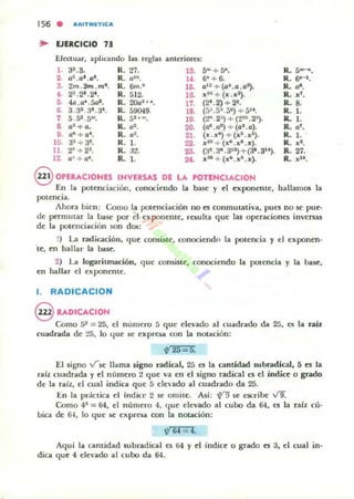 156 . AJtITIllt:TlCA
.. EJERCICIO 73
Efectuar, aplicando las reglas anteriore.:
1. 32 .3. R.27. lS. S-+5".
2. U2./J1./J8. R. u,tI. U . 6'+6-
3. 2m.3m.m·. R. &n.' 16. /J' 2+(D~./J./J2).
4. 2".~.2· . R. S12. 111. ,,111 + (x.x2).
:1 4a./J' .~. R. 200"'. 17. (21 .2)+22.
6. 3.32.31 .;Jt. R. S9(H9. 18. (j:;.{j".jC) +5" .
7 S.sa.S"'. R.51 .... lS. (2~ . 2:;)+(2 ' u. 2-').
8. u!+/J. R. /J=. 20. (aG.a~) +(/JI./J).
9. rfI+at
. R. /J2. 21. (x.x') + (XI . X2).
10. a~+3~. R. l. 22. ,,21 + (x".xl.x).
11. 2~;- 23• R. 32. 2.3. (aft.3·.3'~)+(J-.3").
12. a' +u'. R. 1. 2f. xlMl +(x·.x8.x).
R.5-.
R. 6'- 1.
R. a-.
R. "f.
R. 8.
R. 1.
11..1.
R. af •
R.1.
R. "a.
R. 27.
R. ,,18.
@ OPERACIONES INVERSAS DE LA POnNCIACION
En la potenciación, conociendo la base }' d ~xponente, hallamos la
potencia.
Ahora bien: Como la potenciación no es conmutativa, pues no se pue·
de permutar la Inse por el exponente, resulta que las operaciones invenas
de la potenciación loOn dos:
1) La radicación, ' Iue consiste, conociendo la polencia y el exponen·
'te, en hallar la ba~"
2) La log.nitmad6n, C¡UI;' consiSte, conociendo la potencia y la base,
en hallar el exponente.
l. RADICACION
@ RADICACION
Como 52 = 25, el número 5 que elevado al cuadrado da 25, es la raíz
cuadrada de ~5, lo que se expresa con la nOlilción:
~25 5.
El signo vse llama liguo radical, 25 es la cantidad 5ubrddical, 5 es la
raíz cuadrada }' el numero 2 que va en el signo radical e5 el índice o grado
de la raiz. el cual indica que 5 eJe"ado al cuadrado da 25.
[n la práctica el lndic.:c 2 se omile. Así: n se escribe V9.
Como 4' = 64, el numero 4, 4ue elevado al cuoo da 64, es la miz cú·
bica de &J, lo que se expresa con la notación:
V' 64 = 'l.
Aqui la cantidad subradical es 64 y el indic~ o grado es 3, el cual in·
dica que 4 elevado al cubo da 64.
 