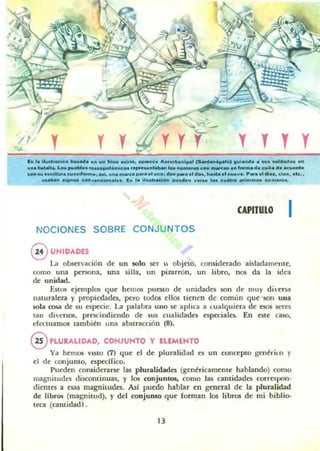 y y y T y y
b l. 1I.....ACIl>.. baNda ....... !ti_ .00,io, "P"""......"""',,1...' ' _ '....0) 9"¡.""0 .. S".....d.d... iOn
..... booL1olIL L... ""ebI... "'_'mICo. ,_"taIo_ 10. ..,,"'_ c_ _ ... '_mad. COI'''' d" acu.rdo
COftau",c"'lItiOcunalt"",,o: aai•.,n. m_U para .'u"o; do.~.. al d..................... P ... ,,1 di• • , el..., ale.•
u_a.......... c_".n~on..I... f .. l.........eI......ad.n "'.... loo c ...trc> ...lma'05 ""me......
CAPITULO I
NOCIONES SOBRE CONJUNTOS
@ lJHIDADES
La observación de un 5010 ser 1 objeto. considttado aisladarnf.'llIc,
como una persona, una silla, un pizarrón, un libro. nos da la idea
dt: unidad.
EstO$ ejemplos que hemos pu~tO de unidades son de muy di"('rsa
n¡uuralcza y propiedades. pero todos ellos tienen de cornlln que 'son una
sola cosa de su especie. La palabra uno se aplica a cualquiera de esos seres
lan diversa;, prescindiendo de sus cua lidades especiales. En este caso,
efcc:tuamos también una abstracción (8).
@ PLURALlDAD, CONJUNTO Y ELEMENTO
Ya hemos VISto (7) que el de pluralidad es un concepto gell~rico }'
el de conjunto, especifico.
Pueden comidt'rarse las pluralidades (gen~ricameme hablando) como
magnitudes discontinuas, y los conjuntos, como las cantidades correspon·
dientes a es¡u magnitudes. Asi puwo hablar en general de la pluralidad
de libros (magnitud), y del conjunto que forman los libros de mi biblio-
trol (cantidad).
 