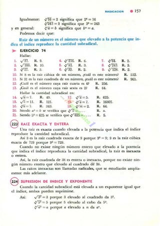 RAOICACION . 157
Igualmente: V'R"= 2 significa que ~ = 16
~ = 3 significa que 3~ = 243
Y en gcneral: V'ii =b significa que b- =a.
Podemos d«ir que:
Raíl de un número es el número que ele'ado a la potencia que in-
dica el índice reproduce la cantidad subradical.
..1.
~
S.
EJERCICIO 7•
Hallar:
,m. R. 9.
Vfij). R. lO.
~-. R. ~.
~ ~. R. ti. 7. ,%l.
O. ,iM. R.3. a ,)'m.
.. ~. R.2. ,. ;fl2il.
10. Si 8 ($ la raiz cubica de un número, ¿cuaI e, este número ~
U . Si 31 es la rail cuadrada de un numero, ¿cuál es este número?
12. teu:!.1 es el número cuya raíL cuarta es 4? R. 256-
18. leual es el nlllllero cuya raíl w:xta a 21 R. 64.
Halla!' la cllntidad subradical en;
11. y'ii= í . R. 019. 17. ,y¡i= 5.
16. VV = Il. R. 121. 18. ..:f/i=7.
16. IiI= í. R. ~43. Ul. {1m = 2.
20. Siendo /:13 = b w: veriHca que .,¡rr;= . . . .
21. Sienúo 54= 6'.15 Sl' 'erílica que ~ = ... .
R. 625.
R. 16807.
R. 64.
R. a.
R. ~
R.2.
1<. 3.
1<. 2.
IL 512.
R. 961.
@ RAIZ EXACTA y EHTtRA
Unll raíz es exacta cuando elevada a la potencia que indica el {ndice
reproduce la camidad subradical.
Así 3 es la raíz cuadrada e"xacta de 9 porque 31 = 9; 9 es la raíz cúbica
cxacta de í::!9 porque 93 = 729.
Cuando no exiSle ningún núm e"rQ entero que elevado a la potencia
qUe" indica el Indice reproduzca la cantidad 5ubradical, la raíz es inexacta
o entera.
Asi, la raíz cuadrada de as es entera o inexacta, porque 00 existe nio-
gún número entero que elevado al cuadrado d~ 38.
Las ralces inexactas son 1Iamadas radicales, que se estudiarán amplia-
mente mis adelante.
@ SUPRESION DE INDleE y EXPONENTE
Cuando la cantidad subradical está ell:vada a un exponeme igual que
el índic(:, ambos pu(:den suprimif5C.
Así; VT-=~ porque 3 ck-vado al cuadrado da 3~.
~ = 5 porque 5 elevado al cubo da 5".
~ = a porque a elevado a n da a~.
 