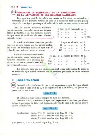 158 . "'IItITIIIETle",
@ CONDICION DE POSIBILIDAD DE LA RADICACION
EH LA ARITMETICA DE LOS HUMEROS NATURALES
Para qur .sea posible la radicación exacta de los nllmeros naturales. es
necesario tille el nltmero natllral al cual SIe Ir ex!rae la rai~ sea una poten·
cia perfecta de igual grado que el índice de la raíz, de otro numero natural.
Asi, los (micos ll'lmeros naturales
que tienen raíz cuadrada ~xacta §un los cua·
drados peñeclO5, o sea, 105 nÍlmeros natura·
les que sean el cuadrado de otro m'mlero
natural, como: /
Los únicos números naturales que tie·
nen raí! cúbica eXacta son 1O!i wl.Jo.s perf«.
105, o ~ 105 1lI',meros natur.tlcs que son el
cubo d~ utro m'unero nalllrdl. cOmo: l'
Los (IIlÍlus nlÍmeros naturales
16
que tienen raíL t:u,lrta ('xaua SOIl los
qlle
81nllmeros nalUr~les que resultan do
256elevar a la cu~ rt~ pOleucia mro n u-
625
mero namral, comu: /'
1 que a
"•9
l'
8 que
"27
61
125
"
1, cuarta
cuadrado de lo
2.
3.
.. "etc.
rl cubo de 2.
3.
••
.. "
5, etc.
potencia d, 2,
3.
"5, etc.
En general. para que un número natural tenga raÍl exacta de grado n
es necesario que dicho número sea la enésima potencia de ouo número
natural.
11. LOGARITMACION
8 Como ;P = 9, el número 2, que es el exponente a que hay que elevar
la base a para que de 9, es el logarilnlO de 9 de Uase 3, lo que se ex·
presa con la notación:
El suhindin: r"l)fC5ClIla siempre la LJase del sinema.
Como 5~ = Ita, el n(lIuero 3, que t'5 el exponente a que hay que elevar
la base 5 P.lra 'lue de n:., es el logaritmo de 125 de base 5, lo que se expre·
sa con 1.. IlUl..ciim:
~ 125 = 3.
Igualmeme: Como i~ = "9, result;!. que logl 49 = 2,
COInO a~ = ~"3, n:sulta tIlle log,. 24:1 = 5,
como ~ =<!::,¡;, I'esulta que Iog,. 2;)1j =1:1,
r en general, si ,,' = b, resulta tIlle 108. b = x.
 