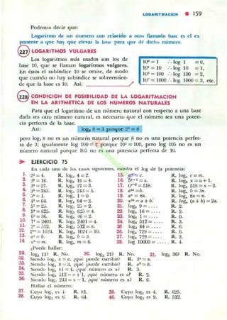 LOO....IT M...CION • 159
Podemos decir que:
Log-...rilmo de un numero con relación a otro llamado base. el> el elt
~nente a t.¡ut' hay que eh'yal 1.6 bu. para t.¡ut" .11' d ichu numero.
@LOGARITMOS VULGARES
Los logar itmos más usados son los de
base lO, q ue se llaman logarilmos yulgarf'S.
En tilOS el subindice lU se omite, de modo
que cuandu 110 hay subíncJice se sobreentien-
de que la base es lu. Así: /'
10" _ 1 .'. 108 - O,
101
= 10 :. log IO = 1,
1O~ =100 log 100 =2,
Hf = 1000 :. Iug 1000 = ~,
@ CONDICION DE POSIIILlDAD DE LA LOGARITMACION
EN LA ARITMETICA DE LOS NUMEROS NATURALES
Para (Iue d logari tlllo de un m'mlcro natural con TI;'specto a una !Jase
dada sea otro numero nallll,ll, es necesariu que el Illmlero sea una poten-
cia perfl'Cta de la base.
Asi: Iog. ti = 3 purque 2- = 8
pero 10Sa!j no es un nlmlero nalUral poTflue 8 no es u na potencia pcrrec-
ta de ~; igualmente lug 100 = t porque UF = l OO, pero log l ();j no es un
m'1Il1el"O natu ral ponl ue 11M no es una potencia perrecta d e 10.
.. EJfRCICIO 15
En lad.1 UILO uc lo. GI"'-'S ~ig u k llll:~. I:)oCriba el 1", do ¡. polencia:
1- 2~= .J. R. 10t;~ 4 = 2. I~ ""' =c. R. 1"" c=m.,. :!I' = 16. R. 1"" 16 = -1. 1& So . , = l;. R. 1.... l; = a + l .,. 3-=27. R. 1"", '1.7 = 3. 17. ij,-r = 518. R. 1.... 518= x - 2.
••:J:i = 24;. R. 1"", tU = 5. 1& al.< =b. R. log, b = Jl;.,. j~= I . R. Jug, 1 = 0. ID. aft
= Ib:. R. 1"" & = r¡.
& -1' = 64. R. Iq;I 64 = 3. OO. l;20
= a+b: R. log, (o + b) = 20..
7. S~ = 2.... K. log~ 2j = 2. 21. 1.,.. 9 = . ". R. 2.
a 5' = 62;;. R. 1"". 6:!..J = 4. ...log, 16 = ... . R. 2.
,. (i" = a6. R. lug, :16 = 2. ,..1"" 1= .... R. O.
10. 7' = :¿AOJ. R. 1"", 2-101 = -1. .. 1"" 5)2 = .... R. 3.
H. 2"' =jl2- K. J og~ j 12 = g.
"" 1"" 64 = . . .. R. O.
12. 2'~ = IO:!.J. K. log, 1U2.j = 10. U. 1"" 72'J = . R. O.
15. a1
=b. R . 1.... b= 3. "- Jugo n !.l = . . . . R. 3.
l< xn= m. R. 1"", m =6- 28. 1"" 10000 = .... R. ,.
i l'ul-dC hallar:
...1"" u? R. No. 30. JOS~ 211 R. No. 31. lag,. 36~ R. No.
32. Siendo Jog;, x = 0. ¿q ue l'uc:tle C.Cril.¡iri R. a· = l;.
33- ~i('lIdo 1",. ti = a. ¿que puede l")Cribi,.? R. Q·=8.
" ~lell UO I"g, fll = -l. ¿q ue nurncl"O e. .1 R. 3.
55. .' ielluo 1"". j I2 = 11+ 1. i(IUC numero a
"' R. 2.
5& Siendo 1"" 2-1;j = .'C - 1. ¿ll"C:' lI umero
" . 1 R.
".Ha llar el n umero:
37. CU)O Iog;,
" l. R. til . 'D. Cuyo lO!;:¡
"
,. R. 625.
58. Cuyo lOS.
" ti. R. ... ... OlfO log.
" 9. R. S12.
 