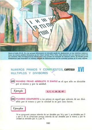"-.1... 09.. 111 lA. C.J. I..s "";-.;10••Iu"....... lO" aIDwad...._ el••_acclO..." ,.. c....d ......,......
lica•. La mis.... ,..1......rit......'c.... el. DttO. " 0<1_. P ....11_...... c.."do ........ ti.......... 1a...I. el.
1.....6 _... S ...." .........c;...... 10.llaw_ .......~ "'0_ al conce..... el...01",.............. el. elo"eI....."10
l ............ _a cltrKvbrio ... curi_ ....... lila eI............cl6.. .,. lo. " ....._ ...ionM _ l. MriD ..ato"••.
NUMERaS PRIMOS Y COMPUESTOS, CAPlrUlO XVI
MULTIPLOS y DIVISORES
9 NUMERO palMO ABSOLUTO O SIMPLE es el quc sólo es divisible
por si mismo y por la unidad.
Ejemplo I 5,7.11, 29.31,97.
§ ,,",UMERO COMPUESTO o no primo es aquel que además de ser divi·
sible por si mismo y por la unidad lo es por otro factor.
Ejemplos I
1" es compuesto porque odemm de se' & ..isibJe por 1.. Y por 1, es divisible por 2
y PO' 7; 21 es compuesto porque odemás de ser divisible por si mismo y pOf lo
unodod es d,v"ibJe por 3 y por 7.
160
 