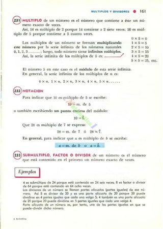 MULTIPLOS v OIVISORES • 161
@ MULTIPLO de un n úmero es el númeTo que contiene a éste un nú-
mero exacto de veces.
Asf, 14 es múltiplo de 2 porque 14 contiene a 2 siete veces: 20 es múl-
tiplo de 5 porque contiene a 5 cuatro 'eces.
Los múltiplos de un número se forman multiplicando
este número por la serie infinita de los números naturales
0,1, 2,3 .. . ... : luego, todo nl'lInero tiene infinitos múltiplos.
AsI, la serie infinila de 106- múhiplos de 5 es: /'
OX5=O
1 x 5 = 5
2X5 = 1O
3x5 = 15
4x5=20
5X5=25. etc.
[1 número 5 en este caso es el módulo de esta seTie infinita.
[n general, la serie infinita de los múltiplos de n e5:
OX,¡, l Xn. 2xn, 3xn. 4Xn. 5Xn ..... .
§ NOTACION
Para indicar que 10 es ml¡ltiplo de 5 se escribe:
lO = m. de 5
o también escribiendo un punto encima del mód ulo:
10 =5.
Que 28 es múltiplo de 7 se expresa:
28 = m. de 7 6 28=1.
En general. para indicar que u es múltiplo de b se escribe:
a = m. de b o a=b.
@ SUBMULTIPLO, FACTOR O DIVISOR de un número Cf¡ el número
que estj contenido en el primeTO un nl¡meTO exaclO de 'eces.
Ejemplos I
4 el lubrnYlliplO de 24 porque estó contenido en 24 ~s veces; 8 el loclor o divis.or
de 6-4 porque estó contenido en 6-4 ocho veces.
lOI diviSOfes de un número se llaman portes olicl/Olos (parles iguoln) de ese n(¡·
mero. Así 5 el divisor de 20 ~ es uno porte olicuolo de 20 porque 20 puede
dividirse en 4 portes iguales qve codo uno valga 5; 4 lombien es ,"",a parte oliclIOlo
de 20 porque 20 puede dividirse en S partes iguales que coda uno valga 4.
Porte alicuoio de un nUmero es, por tanto, una de 101 partes iguales en que se
pvede·divKlir dicho n(¡mera.
 