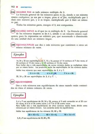 162 . "''''tTMETtCA
9 NUMERO PAR es todo número múltiplo de 2.
La fórmula general de los números pares es 2n, siendo n un número
entero cualquiera, ya sea par o impar, pues si esPar, multiplicado por 2
dará otro mimcro par, y si es impar, multiplicado por 2 dará un núme-
ro par.
Todos los números pares, cxcepto el 2, son compuestos.
@ NUMERO IM'A. es el que no es multiplo de 2. La fórmula general
de los números impares es 2" :t: 1, siendo fl un número entero cual-
quiera, pues 2" represcnOl un numero par, que aumentado o disminuido
en una unidad dará un número impar.
8 EQUIMULTlPLOS son dO! o más numeros que contienen a otros un
mismo número de veces.
Ejemplos I
14,24 r 32 son equimú1tiploli de 7, 12 r 16, porque el U contiene 01 7 dos vens, el
24 contiene 01 12 dos veces r el J2 contiene 01 16 dos vece¡.
PotO hollo. dos o móli equimúl'iplO$ de varios núm"'O$ dodos lie multiplicon éstos
por un mismo foclor. los ptoducloli $erón los equimllltiplos de los números dados.
Hollor Irel números que 5eOn equimúlliplos de 5, 6 Y 7.
5)(4 = 20, 6)(4 = 24. 7 )( 4 =28.
20. 24 r 28 son equimúhiplos de S. 6 y 7.
@EQUIDIVISORES
Dos O más números son equidivisore5 de otros cuando están conteni-
dos en 6tos d mismo número de veces.
Ejemp~ I
S. 6 Y7 son equidivÍSOfes de 20, 24 r 28, porque el S está contenido en el 20 coo·
Iro veces. el 6 en el 24 cootro veces r el 7 en el 28 evotro veces.
Poro hollor dos o más equidivisores de m.os nUmeros dados bosto dividir estos
números pOf un milmo número. los cocien/.s serán los equidiviloOreli.
Hollor tres e<¡vidivisOfes d. 10$ nÚ<nerO$ SO, 80 y 90.
SO + 10 = 5, 110 + 10 = 8, 90 + 10 = 9.
5,8 y 9 son equidivisores de SO, 80 r 90.
 