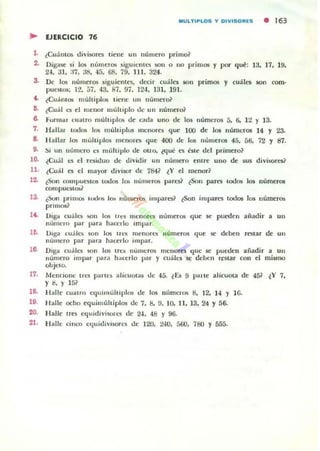 MULTIPLOS '{ DIVISORES • 163
.. UERCICIO 76
1. ¿CuállIO$ tliviliOro liene un número primo?
2.. Digase si los números siguienlo:'S liOlI o 110 primos y por qUl!: 13, 17, 19,
24. 31. :17. 38. 45. 68. 79, 111. 324.
S. De los números siguientes. decir cuáles 5011 primos y cuáles son rom·
puc,¡(os; 12. 57. 43. Si, 9i. 124, 131.191.
• . ¿Cuántos múlliple>!; licne tllI lIúmero?
!l. ¿Cuál es el lUenor múltiplo tle un número?
6. ,,'ormar cualro múlliplos de OIda uno de 105 "úmeros 5. 6. 12 Y 13.
7. H allar lodO!i 1O!i múlt iplos menores que 100 d e los nlÍlllefO$ 14 y 23.
8. H allar los mulliplos menores que 400 de 1O!i lIumer05 45, 56. 72 Y 87.
9. :,i un 1I("llcro es mullil'lQ de ono. ~qué C$ k le tlel primero?
ID. lCu.11 ...'5 el C<."!iitlun de dividir un n umero entre UIIO de 5U5 divisore5t
11. ¿Cuál C$ el mayor divisor de 784? lY el menor?
12. ¿Son ooll1I'Ul'!iIO$ lodos [os IIUIIINOS pares? ¿Son pares lodos los numeros
oompul'$losl
13. ¿Son prinu)I; u,,1os 10$ numeros impares? ¿Son impares 1000$ los lIumeros
primos?
a . Diga cn:lla liOlI 1Ql; I t0:5 lIlenora lIIimcros que se pueden ají;H.!ir a un
nlÍmero par par" hacerlo impar.
l!l. D1b"3. cuáles son los lrt:S menora Ilúmeros que se deben restar de un
número par para hacerlo impar.
16. Diga cu:lh."5 $011 1(Ji!; tre~ lIulllerOil mcnores quc se puedell ajíadir a un
numero impar para hacerlo par y cu:lh.'5 se deben restar COII el mismo
objeto.
17. Mencione Ires panes alicuotas de 45. lÚ 9 palte alicuota de 451 lY 7.
y 8.}· 151
18. Halle cuauo equ nnultiplos de 10$ n úmeros 8. 12. 14 Y 1(j.
19. H alle ocho equimúhipl05 de 7. 8, 9. 10. 11. 13. 24 Y 56.
20. Halle Ul'S equidivi50l'l'S de 24. 48 Y 96.
21. Halle cinco Ctjuidivisoces dI.' 120. 240. 500. 780 Y 555.
 