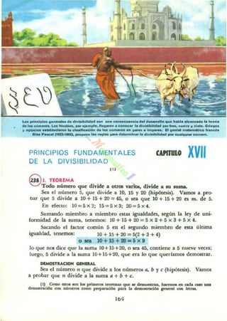 Loa pri..clllk>s , ......... ela eI.....lbUWad ....n ..... c:o....c:_ncl..... el_lo ..... habl••Ic....ado l. laori.
ele ......u .......... Loa l1l<I<10:1... _.'.......0. lleo_o... conoc....... 111...1_ _ ..... - . ..u ..... y a.eta. G,I.ooa
y eQlt>clooI .._ ........ cla.lflcacl6n el. loa "Qm...,.... _ ....._ ••1 .........._ ...Mlco .....c..
.... Paacal "UIoI..,. _ ....so 1... ~I....... elet.......... l. <11....11.111_ _ cu........ nu........
PRINCIPIOS FUNDAMENTALES
DE LA DIVISIBILIDAD
P I
WITlIIO XVII
9 1.TEOREMA
Todo número que divide a otl'OI nriot, diTidc a IU .uma.
Sea el número 5, que divide a lO, 15 Y 20 (hipótesis). Vamos a pro-
bar que 5 divide a lO + 15 + 20 = 45, o sea que 10 + 15 + 20 es m. de 5.
En efecto: 1O=5x2; 15=5x3; 20=5x4.
Sumando miembro a miembro esW igualdades. según la ley de uro-
fonnidad de la suma, tmemos: 10 + 15 +20 = 5 x 2 + 5 x a + 5 x 4.
Sacando el factor común 5 en d. KgUndo mianbro de esta última
igualdad. tenemos: 10 + 15 + 20 = 5(2 +3 +4)
o la. 10+15+tO=6x9
lo que nOl da que la suma JO+ 15+20. o sea 45, contiene a 5 nueve veces;
luego, 5 di.vide a la suma 10+15+20. que era lo que quedamos dem06trar.
IIIMOSTlACIOH GlNDAl.
sea el número n que divide a los númtr05 /J, b Ye (hipótesis). Vamos
a probu que n divide a la suma a + b + e.
(1) Como eot.. -. ... primeroa leormw que ... dnI-.aq. ~ en Qd..II _ _
d=-nd6a con aómttOl como prcparaci60 pan. ... ~ ~I CXIa kvOIL
,..
 